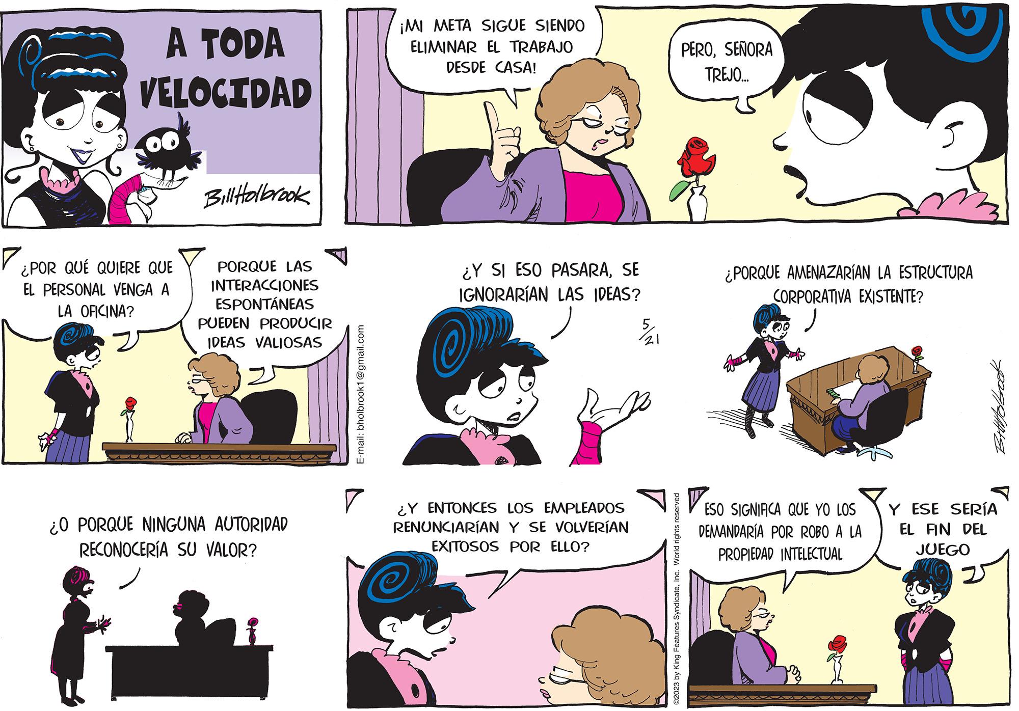 Human OCR: A TODA VELOCIDAD na ¿POR QUÉ QUIERE QUE EL PERSONAL VENGA A LA OFICINA? Bill Holbrook PORQUE LAS INTERACCIONES ESPONTÁNEAS PUEDEN PRODUCIR IDEAS VALIOSAS ¿O PORQUE NINGUNA AUTORIDAD RECONOCERÍA SU VALOR? E-mail: bholbrook1@gmail.com ¡MI META SIGUE SIENDO ELIMINAR EL TRABAJO DESDE CASA! ? ¿Y SI ESO PASARASE IGNORARÍAN LAS IDEAS? OP ¿Y ENTONCES LOS EMPLEADOS RENUNCIARÍAN Y SE VOLVERÍAN EXITOSOS POR ELLO? ©2023 by King Features SyndicateInc. World rights reserved PEROSEÑORA TREJO... ¿PORQUE AMENAZARÍAN LA ESTRUCTURA CORPORATIVA EXISTENTE? ESO SIGNIFICA QUE YO LOS DEMANDARÍA POR ROBO A LA PROPIEDAD INTELECTUAL Bittttobrook Y ESE SERÍA EL FIN DEL JUEGO A TODA VELOCIDAD na ¿ POR QUÉ QUIERE QUE EL PERSONAL VENGA A LA OFICINA ? Bill Holbrook PORQUE LAS INTERACCIONES ESPONTÁNEAS PUEDEN PRODUCIR IDEAS VALIOSAS ¿ O PORQUE NINGUNA AUTORIDAD RECONOCERÍA SU VALOR ? E - mail : bholbrook1@gmail.com ¡ MI META SIGUE SIENDO ELIMINAR EL TRABAJO DESDE CASA ! ? ¿ Y SI ESO PASARASE IGNORARÍAN LAS IDEAS ? OP ¿ Y ENTONCES LOS EMPLEADOS RENUNCIARÍAN Y SE VOLVERÍAN EXITOSOS POR ELLO ? © 2023 by King Features SyndicateInc. World rights reserved PEROSEÑORA TREJO ... ¿ PORQUE AMENAZARÍAN LA ESTRUCTURA CORPORATIVA EXISTENTE ? ESO SIGNIFICA QUE YO LOS DEMANDARÍA POR ROBO A LA PROPIEDAD INTELECTUAL Bittttobrook Y ESE SERÍA EL FIN DEL JUEGO