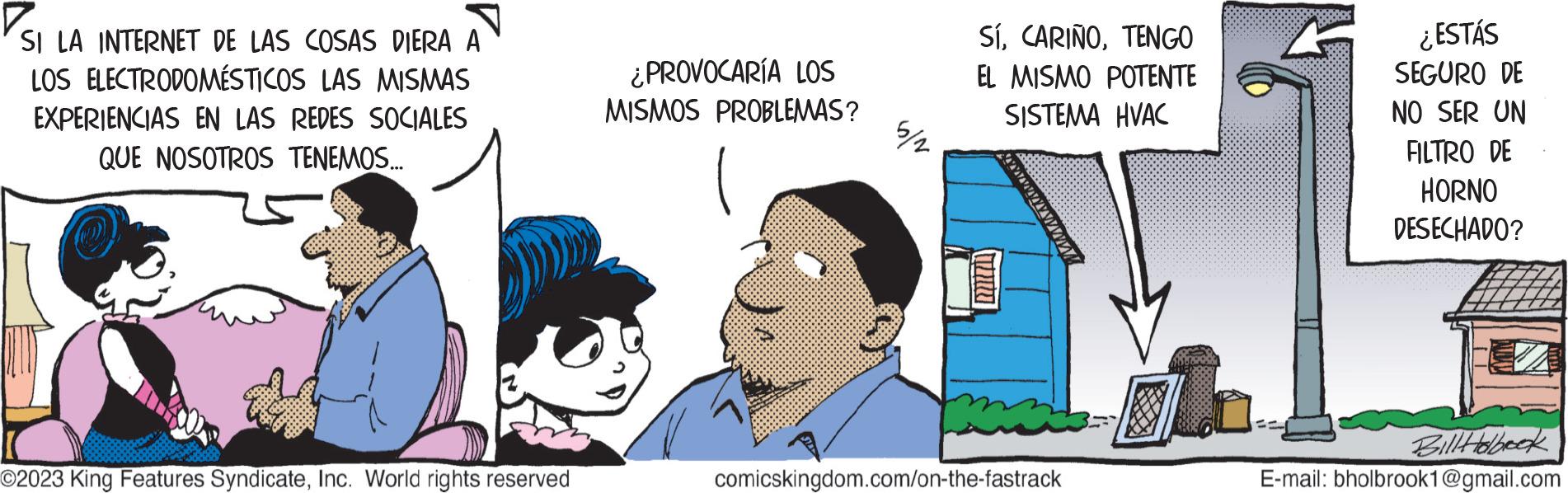 Illustration OCR: SI LA INTERNET DE LAS COSAS DIERA A LOS ELECTRODOMÉSTICOS LAS MISMAS EXPERIENCIAS EN LAS REDES SOCIALES QUE NOSOTROS TENEMOS... O2023 King Features SyndicateInc. World rights reserved ¿PROVOCARÍA LOS MISMOS PROBLEMAS? 5/2 SÍTENGO EL MISMO POTENTE SISTEMA HVAC comicskingdom.com/on-the-fastrack ¿ESTÁS SEGURO DE NO SER UN FILTRO DE HORNO DESECHADO? Bill Holbook E-mail: bholbrook1@gmail.com SI LA INTERNET DE LAS COSAS DIERA A LOS ELECTRODOMÉSTICOS LAS MISMAS EXPERIENCIAS EN LAS REDES SOCIALES QUE NOSOTROS TENEMOS ... O2023 King Features SyndicateInc. World rights reserved ¿ PROVOCARÍA LOS MISMOS PROBLEMAS ? 5/2 SÍTENGO EL MISMO POTENTE SISTEMA HVAC comicskingdom.com/on-the-fastrack ¿ ESTÁS SEGURO DE NO SER UN FILTRO DE HORNO DESECHADO ? Bill Holbook E - mail : bholbrook1@gmail.com