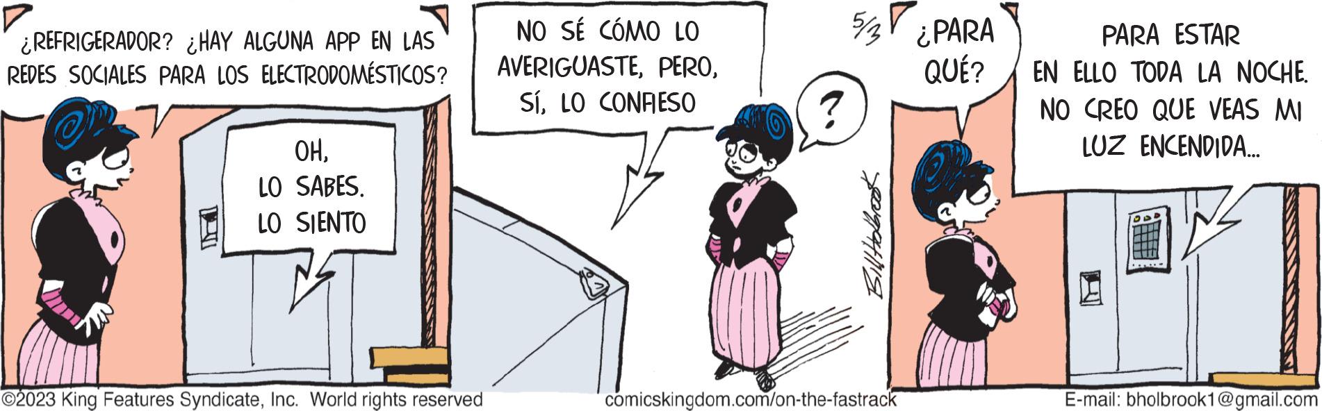 Parallel OCR: ¿REFRIGERADOR? ¿HAY ALGUNA APP EN LAS REDES SOCIALES PARA LOS ELECTRODOMÉSTICOS? OHLO SABES. LO SIENTO EST ?2023 King Features SyndicateInc. World rights reserved NO SÉ CÓMO LO AVERIGUASTELO CONFIESO Bill Holbre comicskingdom.com/on-the-fastrack ¿PARA QUÉ? PARA ESTAR EN ELLO TODA LA NOCHE. NO CREO QUE VEAS MI LUZ ENCENDIDA... E-mail: bholbrook1@gmail.com ¿ REFRIGERADOR ? ¿ HAY ALGUNA APP EN LAS REDES SOCIALES PARA LOS ELECTRODOMÉSTICOS ? OHLO SABES . LO SIENTO EST ?2023 King Features SyndicateInc. World rights reserved NO SÉ CÓMO LO AVERIGUASTELO CONFIESO Bill Holbre comicskingdom.com/on-the-fastrack ¿ PARA QUÉ ? PARA ESTAR EN ELLO TODA LA NOCHE . NO CREO QUE VEAS MI LUZ ENCENDIDA ... E - mail : bholbrook1@gmail.com