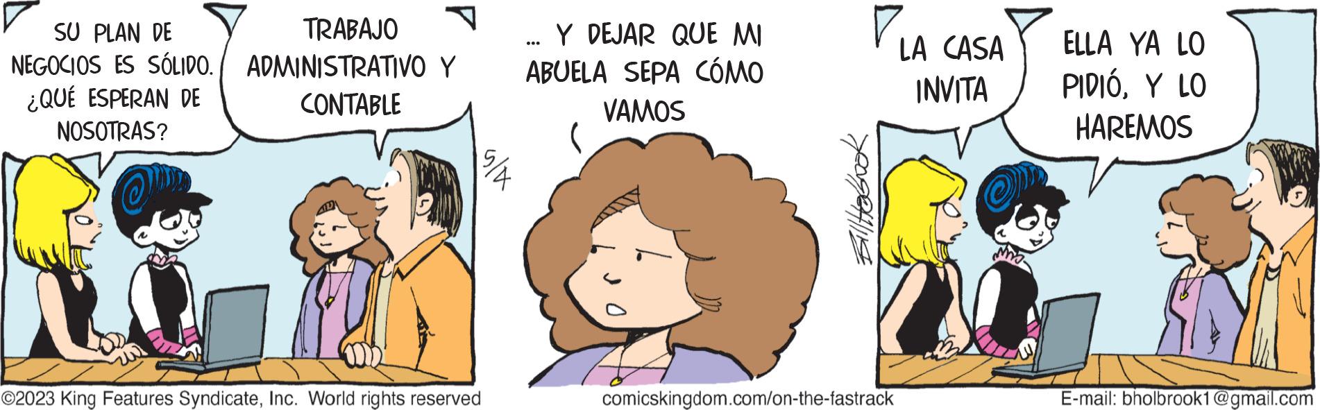 Art OCR: SU PLAN DE NEGOCIOS ES SÓLIDO. ¿QUÉ ESPERAN DE NOSOTRAS? no TRABAJO ADMINISTRATIVO Y CONTABLE ©2023 King Features SyndicateInc. World rights reserved ... Y DEJAR QUE MI ABUELA SEPA CÓMO VAMOS all to book 711 comicskingdom.com/on-the-fastrack LA CASA INVITA ELLA YA LO PIDIÓY LO HAREMOS E-mail: bholbrook1@gmail.com SU PLAN DE NEGOCIOS ES SÓLIDO . ¿ QUÉ ESPERAN DE NOSOTRAS ? no TRABAJO ADMINISTRATIVO Y CONTABLE © 2023 King Features SyndicateInc. World rights reserved ... Y DEJAR QUE MI ABUELA SEPA CÓMO VAMOS all to book 711 comicskingdom.com/on-the-fastrack LA CASA INVITA ELLA YA LO PIDIÓY LO HAREMOS E - mail : bholbrook1@gmail.com