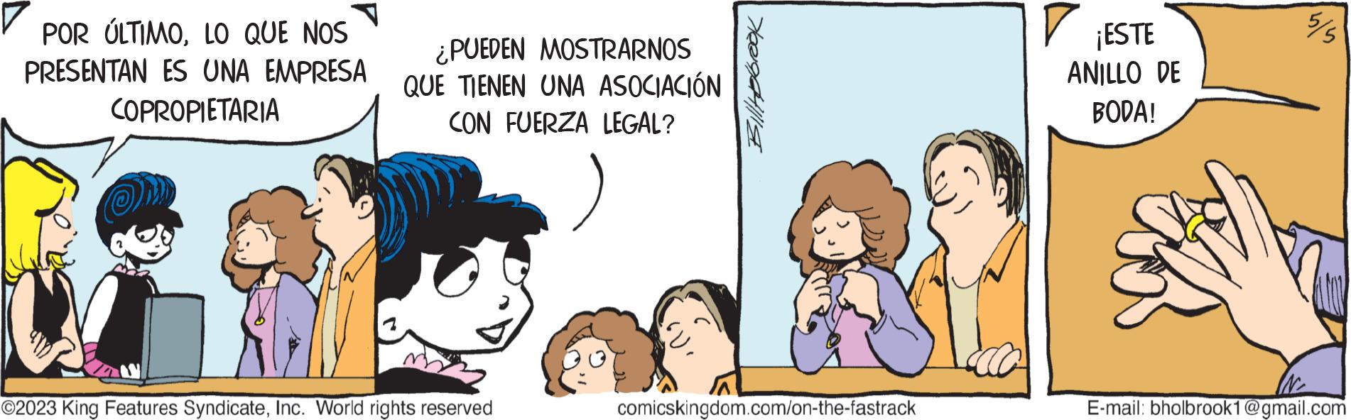 Conversation OCR: POR ÚLTIMOLO QUE NOS PRESENTAN ES UNA EMPRESA COPROPIETARIA ¿PUEDEN MOSTRARNOS QUE TIENEN UNA ASOCIACIÓN CON FUERZA LEGAL? ) ©2023 King Features SyndicateInc. World rights reserved Bill Holbrook comicskingdom.com/on-the-fastrack ? ¡ESTE ANILLO DE BODA! E-mail: bholbrook1@gmail.com POR ÚLTIMOLO QUE NOS PRESENTAN ES UNA EMPRESA COPROPIETARIA ¿ PUEDEN MOSTRARNOS QUE TIENEN UNA ASOCIACIÓN CON FUERZA LEGAL ? ) © 2023 King Features SyndicateInc. World rights reserved Bill Holbrook comicskingdom.com/on-the-fastrack ? ¡ ESTE ANILLO DE BODA ! E - mail : bholbrook1@gmail.com