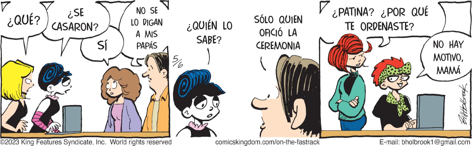 Font OCR: ? ¿QUÉ? ¿SE CASARON? Sí NO SE LO DIGAN A MIS PAPÁS ©2023 King Features SyndicateInc. World rights reserved 5/6 ¿QUIÉN LO SABE? SÓLO QUIEN OFICIÓ LA CEREMONIA ? ¿PATINA? ¿POR QUÉ TE ORDENASTE? comicskingdom.com/on-the-fastrack NO HAY MOTIVOMAMÁ tegatthis E-mail: bholbrook1@gmail.com ? ¿ QUÉ ? ¿ SE CASARON ? Sí NO SE LO DIGAN A MIS PAPÁS © 2023 King Features SyndicateInc. World rights reserved 5/6 ¿ QUIÉN LO SABE ? SÓLO QUIEN OFICIÓ LA CEREMONIA ? ¿ PATINA ? ¿ POR QUÉ TE ORDENASTE ? comicskingdom.com/on-the-fastrack NO HAY MOTIVOMAMÁ tegatthis E - mail : bholbrook1@gmail.com