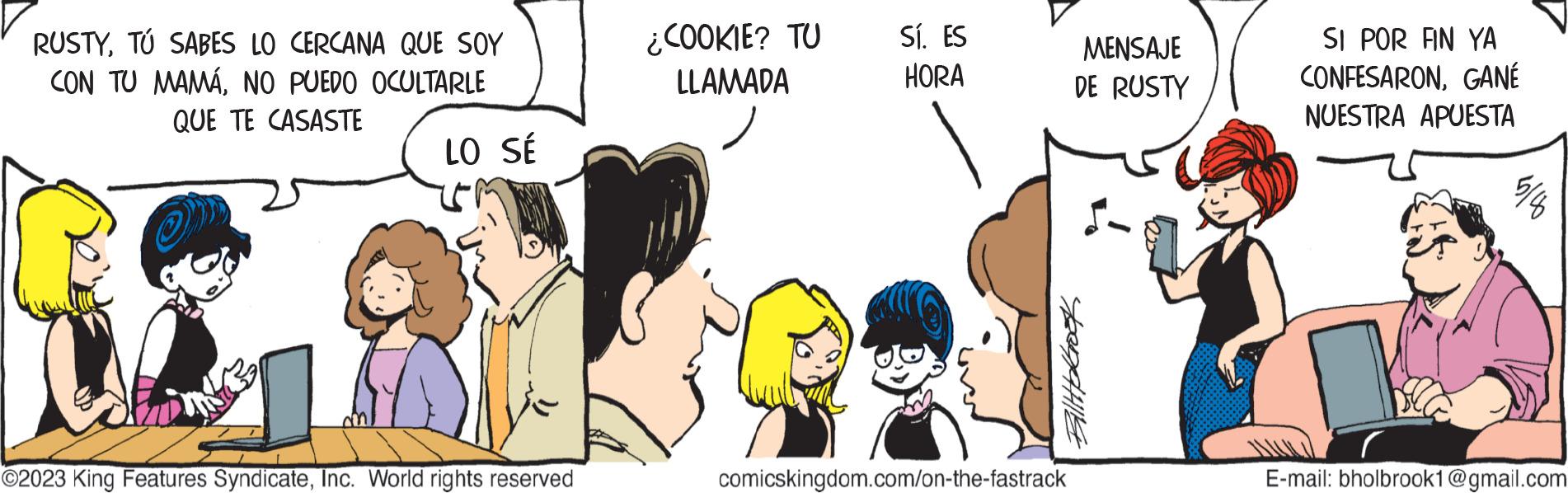 Organism OCR: RUSTYTÚ SABES LO CERCANA QUE SOY CON TU MAMÁNO PUEDO OCULTARLE QUE TE CASASTE LO SÉ ©2023 King Features SyndicateInc. World rights reserved ¿COOKIE? TU LLAMADA Sí. ES HORA MENSAJE DE RUSTY BillbGrook comicskingdom.com/on-the-fastrack SI POR FIN YA CONFESARONGANÉ NUESTRA APUESTA E-mail: bholbrook1@gmail.com RUSTYTÚ SABES LO CERCANA QUE SOY CON TU MAMÁNO PUEDO OCULTARLE QUE TE CASASTE LO SÉ © 2023 King Features SyndicateInc. World rights reserved ¿ COOKIE ? TU LLAMADA Sí . ES HORA MENSAJE DE RUSTY BillbGrook comicskingdom.com/on-the-fastrack SI POR FIN YA CONFESARONGANÉ NUESTRA APUESTA E - mail : bholbrook1@gmail.com
