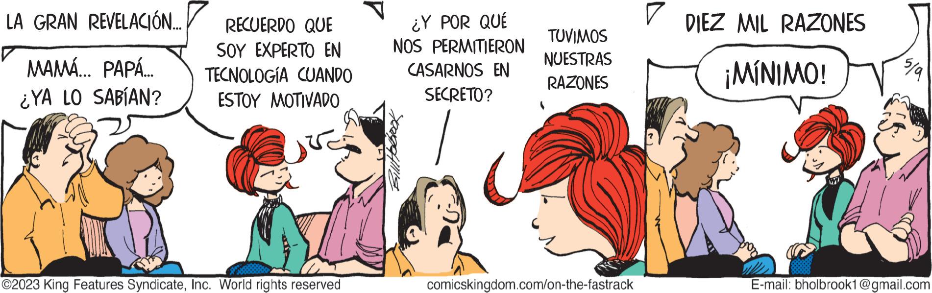 Conversation OCR: LA GRAN REVELACIÓN... MAMÁ... PAPÁ... ¿YA LO SABÍAN? RECUERDO QUE SOY EXPERTO EN TECNOLOGÍA CUANDO ESTOY MOTIVADO ?2023 King Features SyndicateInc. World rights reserved ¿Y POR QUÉ NOS PERMITIERON CASARNOS EN SECRETO? TUVIMOS NUESTRAS RAZONES comicskingdom.com/on-the-fastrack ? DIEZ MIL RAZONES ¡MÍNIMO! 5/9 E-mail: bholbrook1@gmail.com LA GRAN REVELACIÓN ... MAMÁ ... PAPÁ ... ¿ YA LO SABÍAN ? RECUERDO QUE SOY EXPERTO EN TECNOLOGÍA CUANDO ESTOY MOTIVADO ?2023 King Features SyndicateInc. World rights reserved ¿ Y POR QUÉ NOS PERMITIERON CASARNOS EN SECRETO ? TUVIMOS NUESTRAS RAZONES comicskingdom.com/on-the-fastrack ? DIEZ MIL RAZONES ¡ MÍNIMO ! 5/9 E - mail : bholbrook1@gmail.com