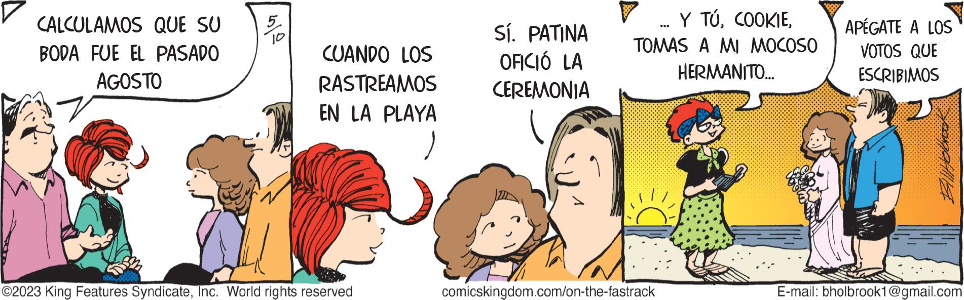 Interaction OCR: CALCULAMOS QUE SU BODA FUE EL PASADO AGOSTO 5 10 CUANDO LOS RASTREAMOS EN LA PLAYA ?2023 King Features SyndicateInc. World rights reserved Sí. PATINA OFICIÓ LA CEREMONIA Y TÚTOMAS A MI MOCOSO HERMANITO... comicskingdom.com/on-the-fastrack APÉGATE A LOS VOTOS QUE ESCRIBIMOS BallHolbrook E-mail: bholbrook1@gmail.com CALCULAMOS QUE SU BODA FUE EL PASADO AGOSTO 5 10 CUANDO LOS RASTREAMOS EN LA PLAYA ?2023 King Features SyndicateInc. World rights reserved Sí . PATINA OFICIÓ LA CEREMONIA Y TÚTOMAS A MI MOCOSO HERMANITO ... comicskingdom.com/on-the-fastrack APÉGATE A LOS VOTOS QUE ESCRIBIMOS BallHolbrook E - mail : bholbrook1@gmail.com