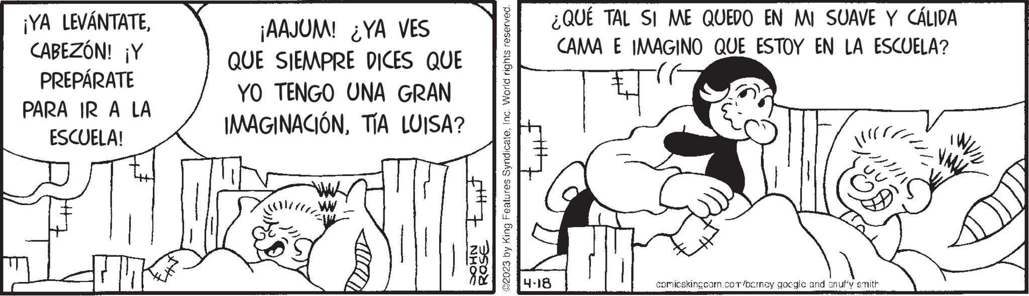 Cartoon OCR: ¡YA LEVÁNTATECABEZÓN! ¡Y PREPÁRATE PARA IR A LA ESCUELA! ¡AAJUM! ¿YA VES QUE SIEMPRE DICES QUE YO TENGO UNA GRAN IMAGINACIÓNTÍA LUISA? @2023 by King Features SyndicateInc. World rights reserved. that ROSE NHOC ¿QUÉ TAL SI ME QUEDO EN MI SUAVE Y CÁLIDA CAMA E IMAGINO QUE ESTOY EN LA ESCUELA? # 4-18 comicskingcom.com/barney google and snuffy smith ¡ YA LEVÁNTATECABEZÓN ! ¡ Y PREPÁRATE PARA IR A LA ESCUELA ! ¡ AAJUM ! ¿ YA VES QUE SIEMPRE DICES QUE YO TENGO UNA GRAN IMAGINACIÓNTÍA LUISA ? @ 2023 by King Features SyndicateInc. World rights reserved . that ROSE NHOC ¿ QUÉ TAL SI ME QUEDO EN MI SUAVE Y CÁLIDA CAMA E IMAGINO QUE ESTOY EN LA ESCUELA ? # 4-18 comicskingcom.com/barney google and snuffy smith