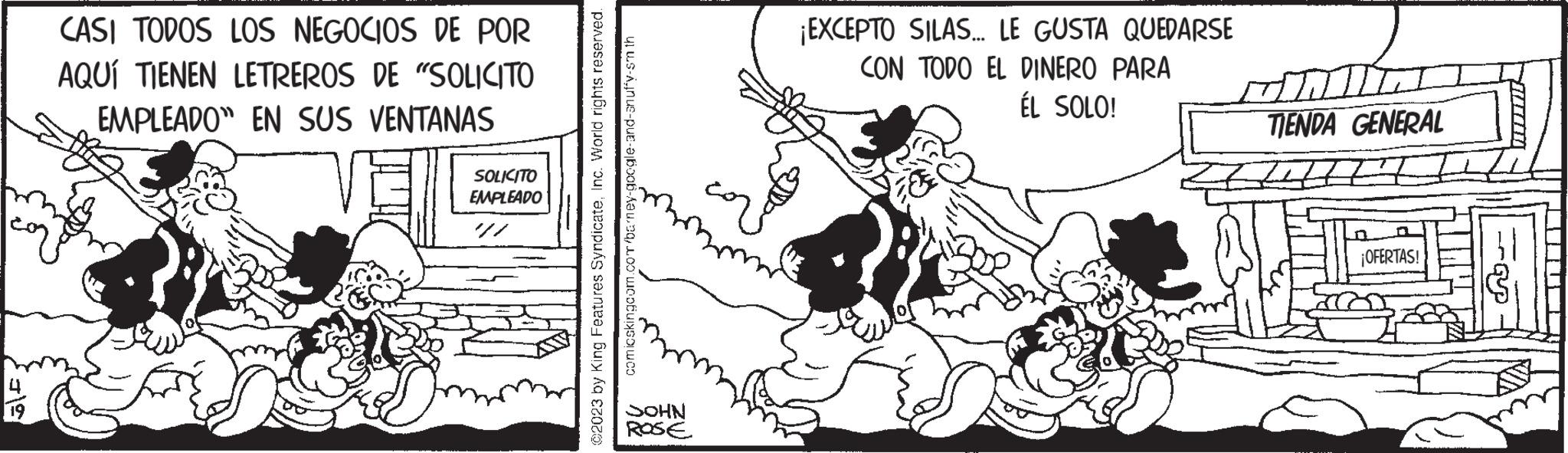 Art OCR: 5F. CASI TODOS LOS NEGOCIOS DE POR AQUÍ TIENEN LETREROS DE "SOLICITO EMPLEADO" EN SUS VENTANAS CE SOLICITO EMPLEADO 17 ?2023 by King Features SyndicateInc. World rights reserved. comicskingcom.com/barney-google-and-an uffy-sm th SOHN ROSE ¡EXCEPTO SILAS... LE GUSTA QUEDARSE CON TODO EL DINERO PARA ÉL SOLO! mill TIENDA GENERAL Litt ¡OFERTAS! 5F . CASI TODOS LOS NEGOCIOS DE POR AQUÍ TIENEN LETREROS DE " SOLICITO EMPLEADO " EN SUS VENTANAS CE SOLICITO EMPLEADO 17 ?2023 by King Features SyndicateInc. World rights reserved . comicskingcom.com/barney-google-and-an uffy - sm th SOHN ROSE ¡ EXCEPTO SILAS ... LE GUSTA QUEDARSE CON TODO EL DINERO PARA ÉL SOLO ! mill TIENDA GENERAL Litt ¡ OFERTAS !