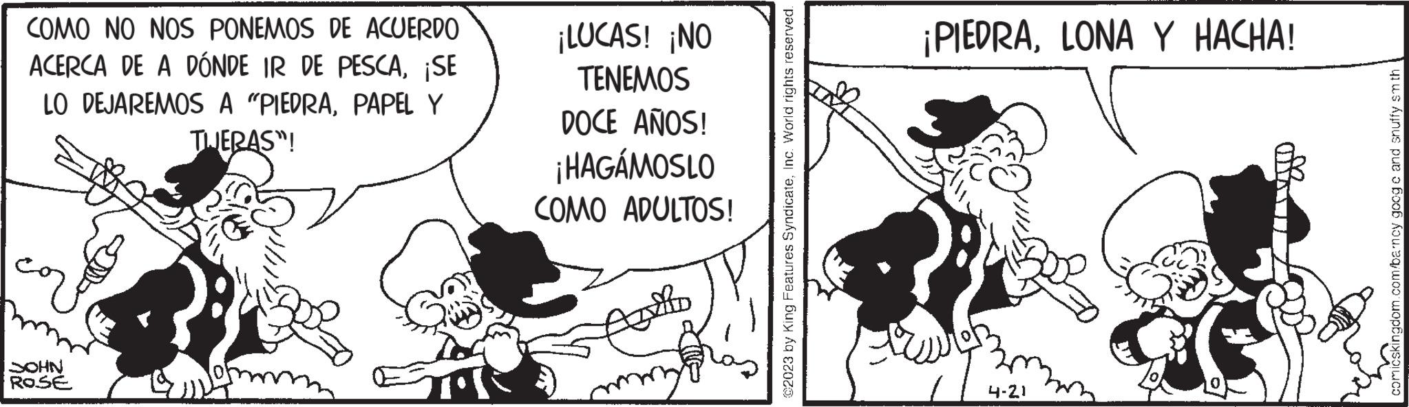 Art OCR: COMO NO NOS PONEMOS DE ACUERDO ACERCA DE A DÓNDE IR DE PESCA¡SE LO DEJAREMOS A "PIEDRAPAPEL Y THERAS"! SOHN ROSE ¡LUCAS! ¡NO TENEMOS DOCE AÑOS! ¡HAGÁMOSLO COMO ADULTOS! Alo ©2023 by King Features SyndicateInc. World rights reserved. ¡PIEDRALONA Y HACHA! 4-21 comicskingdom.com/barncy googe and snuffy smth COMO NO NOS PONEMOS DE ACUERDO ACERCA DE A DÓNDE IR DE PESCA¡ SE LO DEJAREMOS A " PIEDRAPAPEL Y THERAS " ! SOHN ROSE ¡ LUCAS ! ¡ NO TENEMOS DOCE AÑOS ! ¡ HAGÁMOSLO COMO ADULTOS ! Alo © 2023 by King Features SyndicateInc. World rights reserved . ¡ PIEDRALONA Y HACHA ! 4-21 comicskingdom.com/barncy googe and snuffy smth