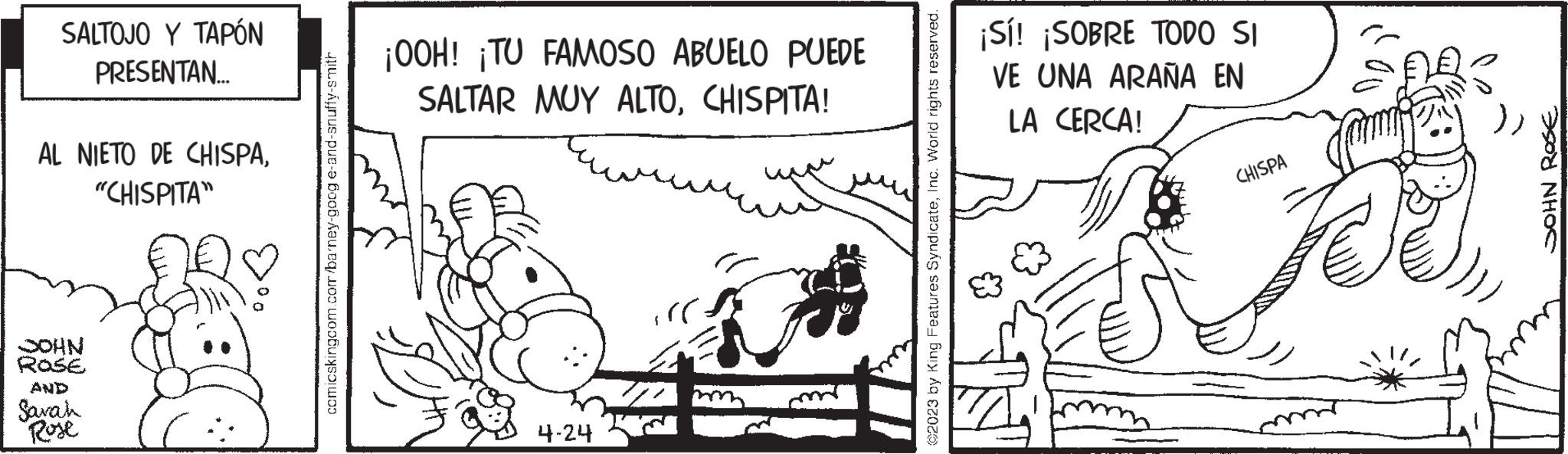 Drawing OCR: SALTOJO Y TAPÓN PRESENTAN.... AL NIETO DE CHISPA"CHISPITA" NHOC ROSE Sarah Rose comicskingcom.com/barney-goog e-and-snuffy-smith ¡OOH! ¡TU FAMOSO ABUELO PUEDE SALTAR MUY ALTOCHISPITA! 4-24 :)) $ ?2023 by King Features SyndicateInc. World rights reserved. ¡Sí! ¡SOBRE TODO SI VE UNA ARAÑA EN LA CERCA! CHISPA JOHN ROSE SALTOJO Y TAPÓN PRESENTAN .... AL NIETO DE CHISPA" CHISPITA " NHOC ROSE Sarah Rose comicskingcom.com/barney-goog e - and - snuffy - smith ¡ OOH ! ¡ TU FAMOSO ABUELO PUEDE SALTAR MUY ALTOCHISPITA ! 4-24 :) ) $ ?2023 by King Features SyndicateInc. World rights reserved . ¡ Sí ! ¡ SOBRE TODO SI VE UNA ARAÑA EN LA CERCA ! CHISPA JOHN ROSE