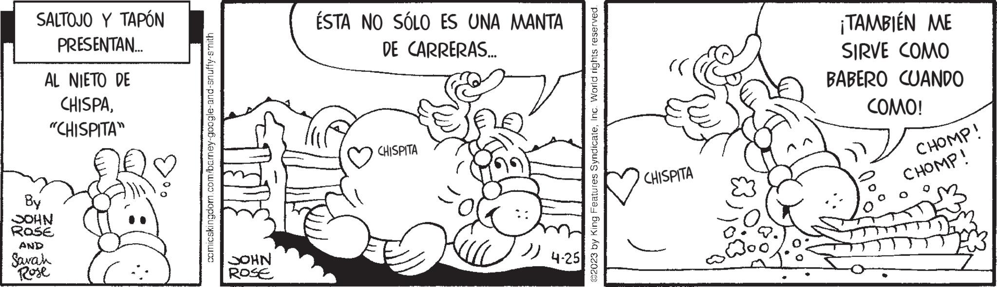 Ear OCR: SALTOJO Y TAPÓN PRESENTAN.... AL NIETO DE CHISPA. "CHISPITA" By JOHN ROSE AND Sarah Rose comicskingdom.com/barney-google-and-snuffy-smith JOHN ROSE ESTA NO SÓLO ES UNA MANTA DE CARRERAS... CHISPITA )) 4.25 ©2023 by King Features SyndicateInc. World rights reserved. rri CHISPITA ¡TAMBIÉN ME SIRVE COMO BABERO CUANDO COMO! CHOMP! CHOMP! SALTOJO Y TAPÓN PRESENTAN .... AL NIETO DE CHISPA . " CHISPITA " By JOHN ROSE AND Sarah Rose comicskingdom.com/barney-google-and-snuffy-smith JOHN ROSE ESTA NO SÓLO ES UNA MANTA DE CARRERAS ... CHISPITA ) ) 4.25 © 2023 by King Features SyndicateInc. World rights reserved . rri CHISPITA ¡ TAMBIÉN ME SIRVE COMO BABERO CUANDO COMO ! CHOMP ! CHOMP !