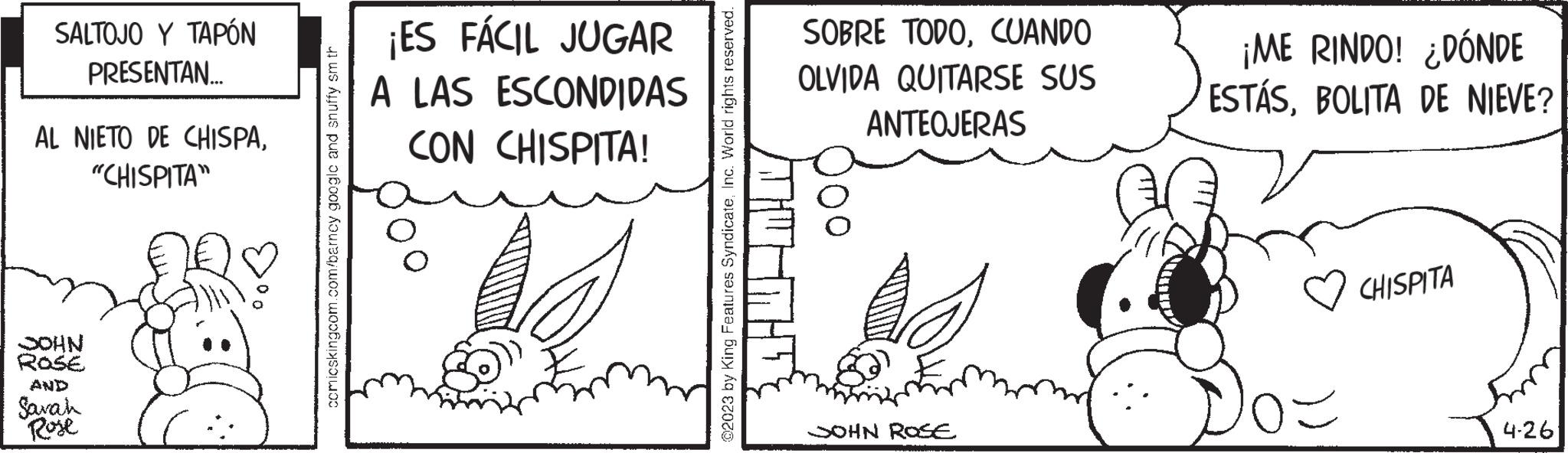 Art OCR: SALTOJO Y TAPÓN PRESENTAN... AL NIETO DE CHISPA"CHISPITA" JOHN ROSE AND Sarah Rose comicskingcom.com/barncy google and snuffy sm th ¡ES FÁCIL JUGAR A LAS ESCONDIDAS CON CHISPITA! ©2023 by King Features SyndicateInc. World rights reserved. SOBRE TODOCUANDO OLVIDA QUITARSE SUS ANTEOJERAS JOHN ROSE ¡ME RINDO! ¿DÓNDE ESTÁSBOLITA DE NIEVE? ? CHISPITA 4-26 SALTOJO Y TAPÓN PRESENTAN ... AL NIETO DE CHISPA" CHISPITA " JOHN ROSE AND Sarah Rose comicskingcom.com/barncy google and snuffy sm th ¡ ES FÁCIL JUGAR A LAS ESCONDIDAS CON CHISPITA ! © 2023 by King Features SyndicateInc. World rights reserved . SOBRE TODOCUANDO OLVIDA QUITARSE SUS ANTEOJERAS JOHN ROSE ¡ ME RINDO ! ¿ DÓNDE ESTÁSBOLITA DE NIEVE ? ? CHISPITA 4-26