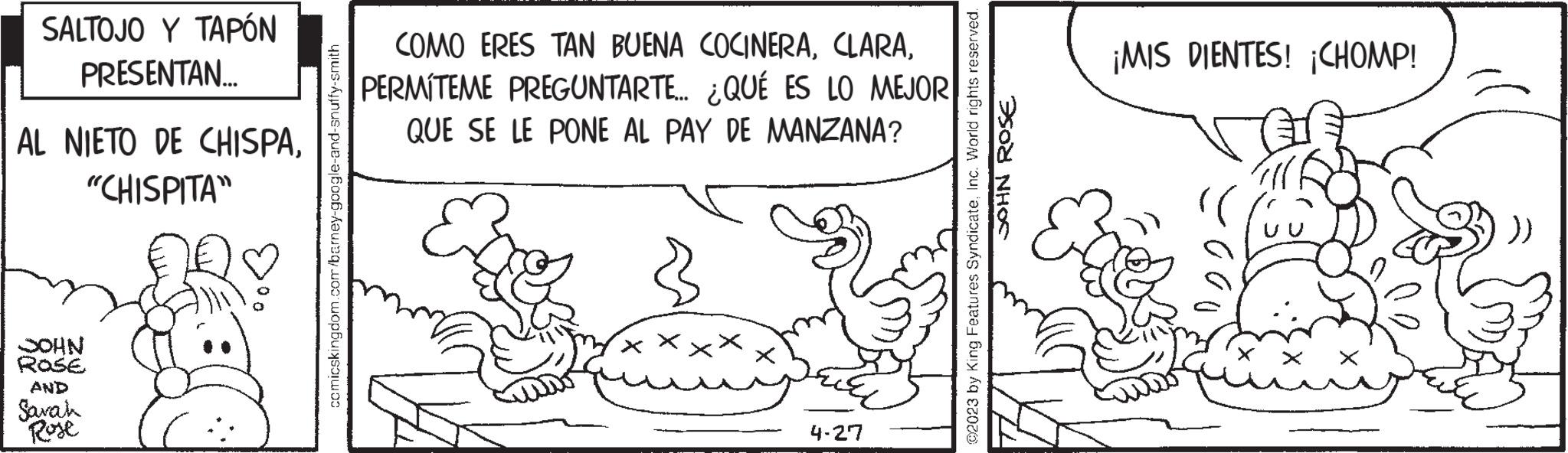 Drawing OCR: SALTOJO Y TAPÓN PRESENTAN..... AL NIETO DE CHISPA"CHISPITA" NHOC ROSE AND Sarah Rose comicskingdom.com/barney-google-and-snuffy-smith COMO ERES TAN BUENA COCINERAPERMITEME PREGUNTARTE... ¿QUÉ ES LO MEJOR QUE SE LE PONE AL PAY DE MANZANA? X 4-27 02023 by King Features SyndicateInc. World rights reserved. SOHN ROSE ¡MIS DIENTES! ¡CHOMP! ???? SALTOJO Y TAPÓN PRESENTAN ..... AL NIETO DE CHISPA" CHISPITA " NHOC ROSE AND Sarah Rose comicskingdom.com/barney-google-and-snuffy-smith COMO ERES TAN BUENA COCINERAPERMITEME PREGUNTARTE ... ¿ QUÉ ES LO MEJOR QUE SE LE PONE AL PAY DE MANZANA ? X 4-27 02023 by King Features SyndicateInc. World rights reserved . SOHN ROSE ¡ MIS DIENTES ! ¡ CHOMP ! ????