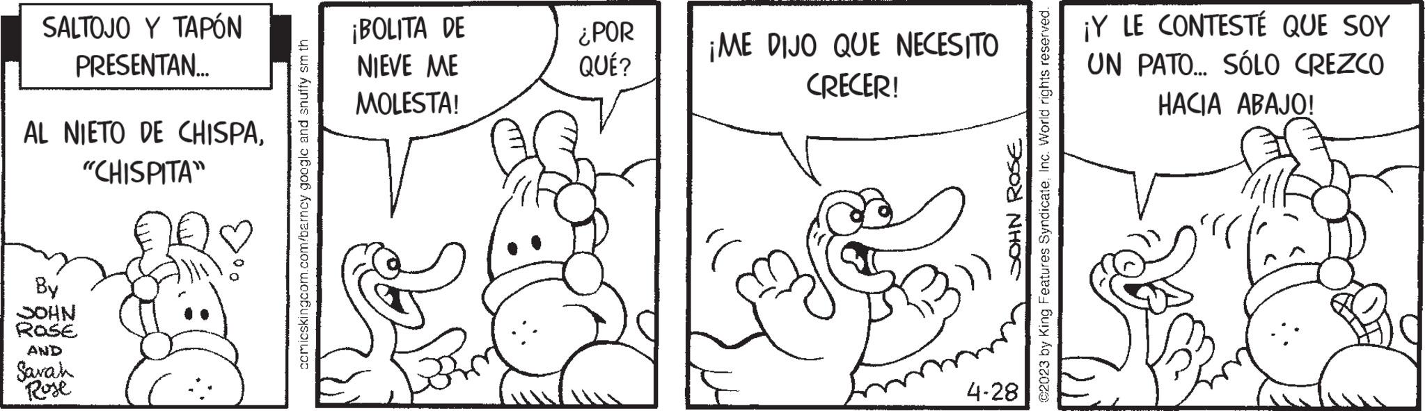 Jaw OCR: SALTOJO Y TAPÓN PRESENTAN... AL NIETO DE CHISPA"CHISPITA" By NHOC ROSE AND Sarah Rose comicskingcom.com/barncy google and snuffy sm th ¡BOLITA DE NIEVE ME MOLESTA! ¿POR QUÉ? ¡ME DIJO QUE NECESITO CRECER! SOHN ROSE ?2023 by King Features SyndicateInc. World rights reserved. 4-28 ¡Y LE CONTESTÉ QUE SOY UN PATO... SÓLO CREZCO HACIA ABAJO! SALTOJO Y TAPÓN PRESENTAN ... AL NIETO DE CHISPA" CHISPITA " By NHOC ROSE AND Sarah Rose comicskingcom.com/barncy google and snuffy sm th ¡ BOLITA DE NIEVE ME MOLESTA ! ¿ POR QUÉ ? ¡ ME DIJO QUE NECESITO CRECER ! SOHN ROSE ?2023 by King Features SyndicateInc. World rights reserved . 4-28 ¡ Y LE CONTESTÉ QUE SOY UN PATO ... SÓLO CREZCO HACIA ABAJO !