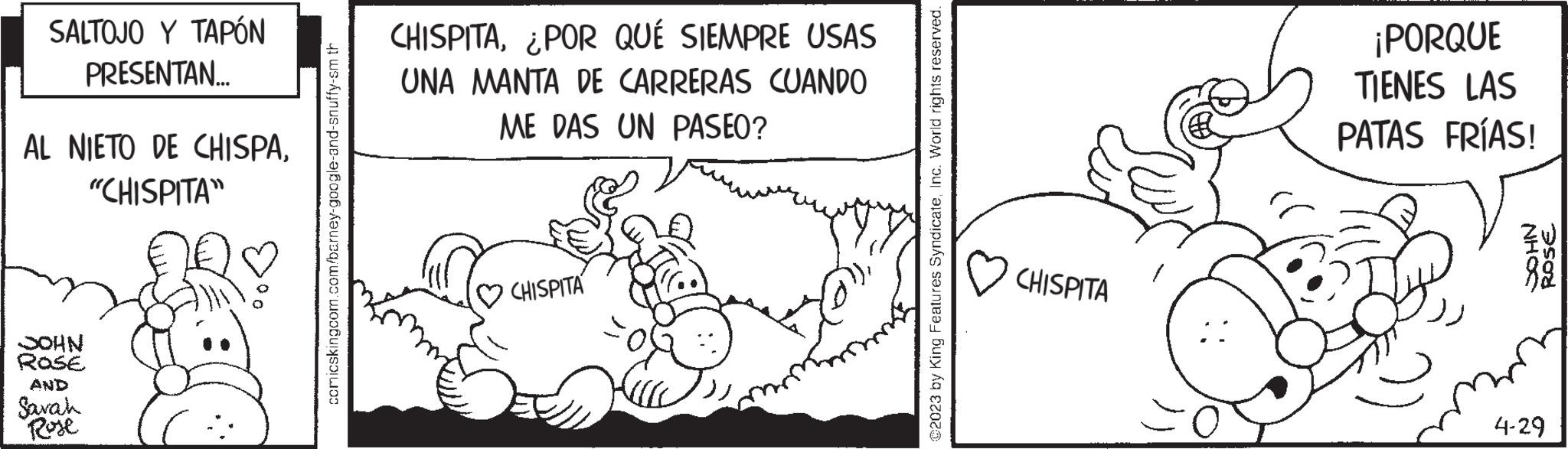 Rectangle OCR: SALTOJO Y TAPÓN PRESENTAN... AL NIETO DE CHISPA"CHISPITA" JOHN Rose AND Sarah Rose comicskingcom.com/barney-google-and-snuffy-sm th CHISPITA¿POR QUÉ SIEMPRE USAS UNA MANTA DE CARRERAS CUANDO ME DAS UN PASEO? CHISPITA ?2023 by King Features SyndicateInc. World rights reserved. CHISPITA ¡PORQUE TIENES LAS PATAS FRÍAS! NHOS ROSE 4-29 SALTOJO Y TAPÓN PRESENTAN ... AL NIETO DE CHISPA" CHISPITA " JOHN Rose AND Sarah Rose comicskingcom.com/barney-google-and-snuffy-sm th CHISPITA¿ POR QUÉ SIEMPRE USAS UNA MANTA DE CARRERAS CUANDO ME DAS UN PASEO ? CHISPITA ?2023 by King Features SyndicateInc. World rights reserved . CHISPITA ¡ PORQUE TIENES LAS PATAS FRÍAS ! NHOS ROSE 4-29