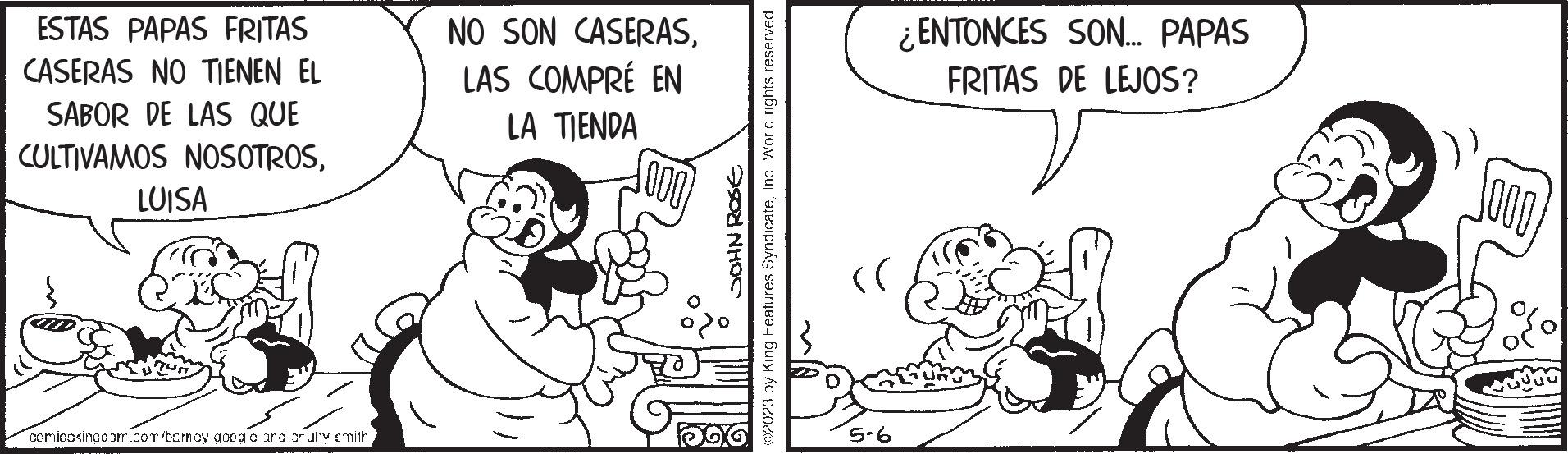 Sharing OCR: ESTAS PAPAS FRITAS CASERAS NO TIENEN EL SABOR DE LAS QUE CULTIVAMOS NOSOTROSLUISA comicosingdom.com/barney google and or uffy smith NO SON CASERASLAS COMPRÉ EN LA TIENDA JOHN ROSE ?2023 by King Features SyndicateInc. World rights reserved. (( 5-6 ¿ENTONCES SON... PAPAS FRITAS DE LEJOS? ESTAS PAPAS FRITAS CASERAS NO TIENEN EL SABOR DE LAS QUE CULTIVAMOS NOSOTROSLUISA comicosingdom.com/barney google and or uffy smith NO SON CASERASLAS COMPRÉ EN LA TIENDA JOHN ROSE ?2023 by King Features SyndicateInc. World rights reserved . ( ( 5-6 ¿ ENTONCES SON ... PAPAS FRITAS DE LEJOS ?