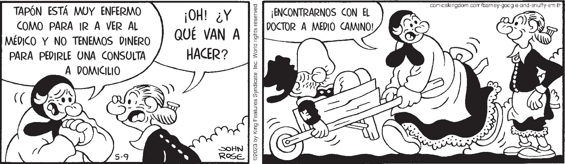 Line OCR: TAPÓN ESTÁ MUY ENFERMO COMO PARA IR A VER AL MÉDICO Y NO TENEMOS DINERO PARA PEDIRLE UNA CONSULTA A DOMICILIO (( 5-9 ¡OH! ¿Y QUÉ VAN A HACER? JOHN ROSE ?2023 by King Features SyndicateInc. World rights reserved. ¡ENCONTRARNOS CON EL DOCTOR A MEDIO CAMINO!comicskingdom.com/barney-googe-and-snuffy-sm th TAPÓN ESTÁ MUY ENFERMO COMO PARA IR A VER AL MÉDICO Y NO TENEMOS DINERO PARA PEDIRLE UNA CONSULTA A DOMICILIO ( ( 5-9 ¡ OH ! ¿ Y QUÉ VAN A HACER ? JOHN ROSE ?2023 by King Features SyndicateInc. World rights reserved . ¡ ENCONTRARNOS CON EL DOCTOR A MEDIO CAMINO !comicskingdom.com/barney-googe-and-snuffy-sm th
