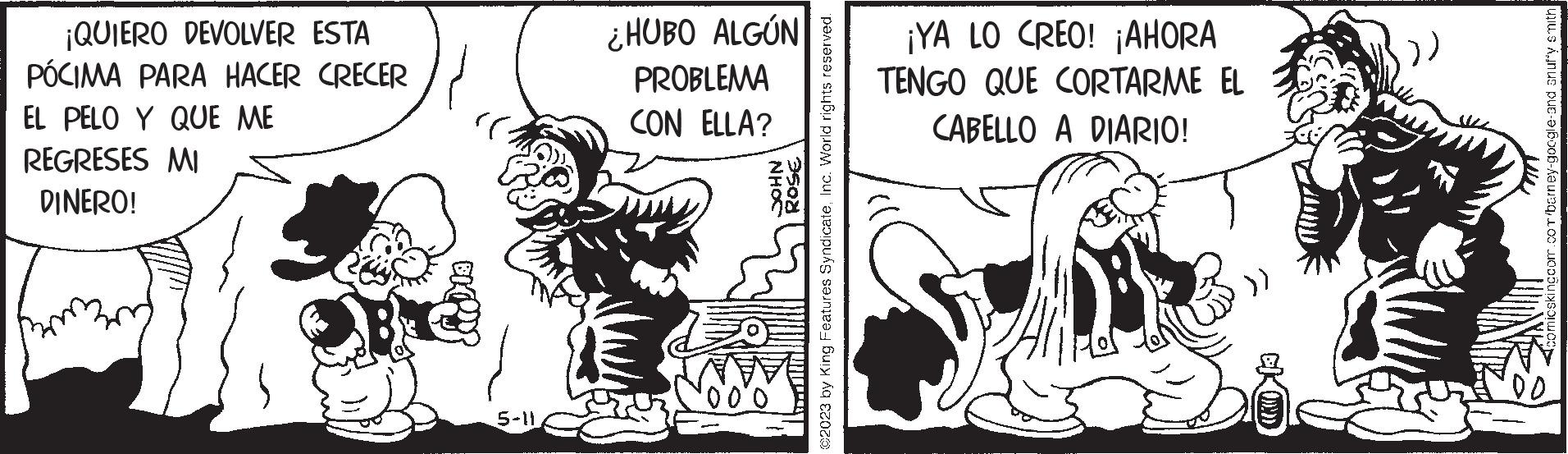 Comic book OCR: ¡QUIERO DEVOLVER ESTA PÓCIMA PARA HACER CRECER EL PELO Y QUE ME REGRESES MI DINERO! 5-11 ¿HUBO ALGÚN PROBLEMA CON ELLA? NHOC 250 ©2023 by King Features SyndicateInc. World rights reserved. ¡YA LO CREO! ¡AHORA TENGO QUE CORTARME EL CABELLO A DIARIO! EKOD :)) comicskingcom.com/barney-google-and snuffy smith ¡ QUIERO DEVOLVER ESTA PÓCIMA PARA HACER CRECER EL PELO Y QUE ME REGRESES MI DINERO ! 5-11 ¿ HUBO ALGÚN PROBLEMA CON ELLA ? NHOC 250 © 2023 by King Features SyndicateInc. World rights reserved . ¡ YA LO CREO ! ¡ AHORA TENGO QUE CORTARME EL CABELLO A DIARIO ! EKOD :) ) comicskingcom.com/barney-google-and snuffy smith