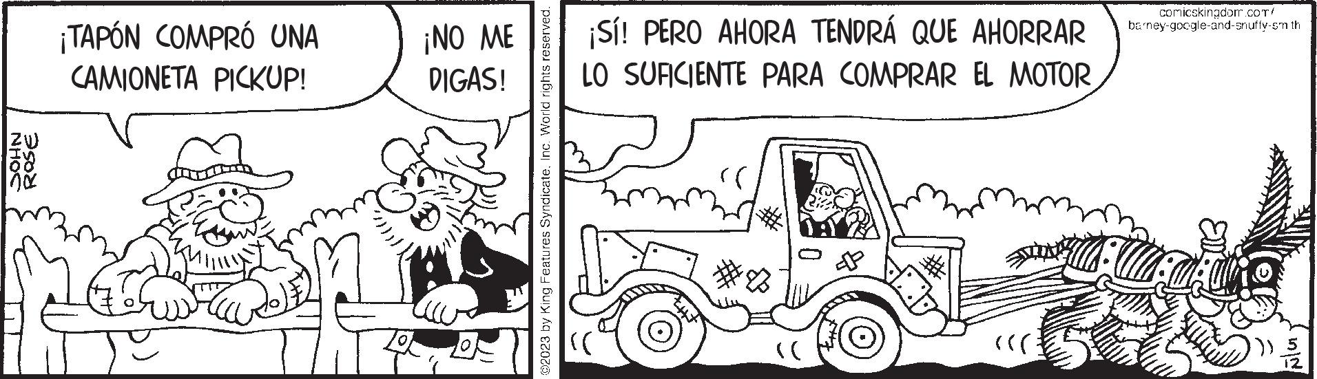 Mode of transport OCR: ZW IS no ¡TAPÓN COMPRÓ UNA CAMIONETA PICKUP! ¡NO ME DIGAS! 2023 by King Features SyndicateInc. World rights reserved. ¡Sí! PERO AHORA TENDRÁ QUE AHORRAR LO SUFICIENTE PARA COMPRAR EL MOTOR (( ((( comicskingdom.com/ barney-google-and-snuffy-sm th Fler. ZW IS no ¡ TAPÓN COMPRÓ UNA CAMIONETA PICKUP ! ¡ NO ME DIGAS ! 2023 by King Features SyndicateInc. World rights reserved . ¡ Sí ! PERO AHORA TENDRÁ QUE AHORRAR LO SUFICIENTE PARA COMPRAR EL MOTOR ( ( ( ( ( comicskingdom.com/ barney - google - and - snuffy - sm th Fler .