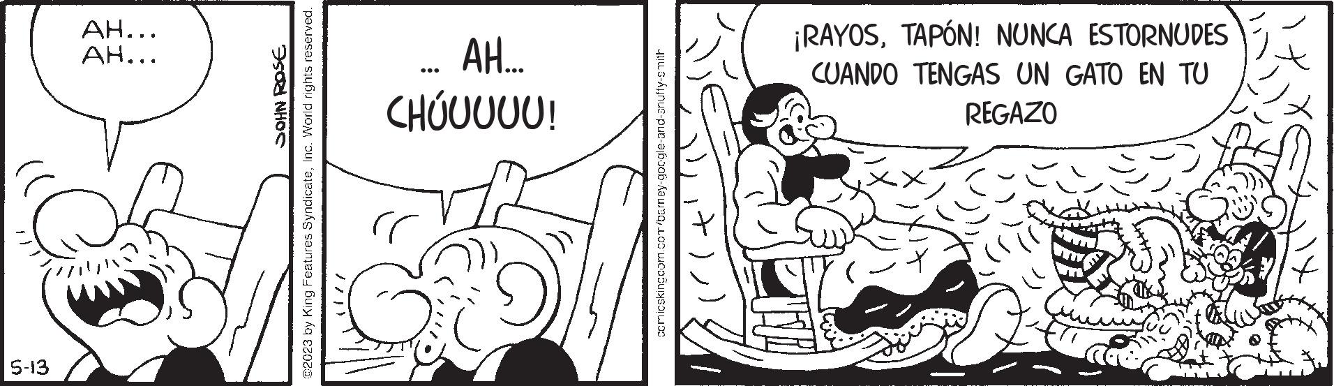 Monochrome OCR: 5-13 AH... ??... JOHN ROSE @2023 by King Features SyndicateInc. World rights reserved. AH... CHÚUUUU! rr comicskingcom.com/barney-google-and-anuffy-smith ¡RAYOSTAPÓN! NUNCA ESTORNUDES CUANDO TENGAS UN GATO EN TU REGAZO 5-13 AH ... ?? ... JOHN ROSE @ 2023 by King Features SyndicateInc. World rights reserved . AH ... CHÚUUUU ! rr comicskingcom.com/barney-google-and-anuffy-smith ¡ RAYOSTAPÓN ! NUNCA ESTORNUDES CUANDO TENGAS UN GATO EN TU REGAZO