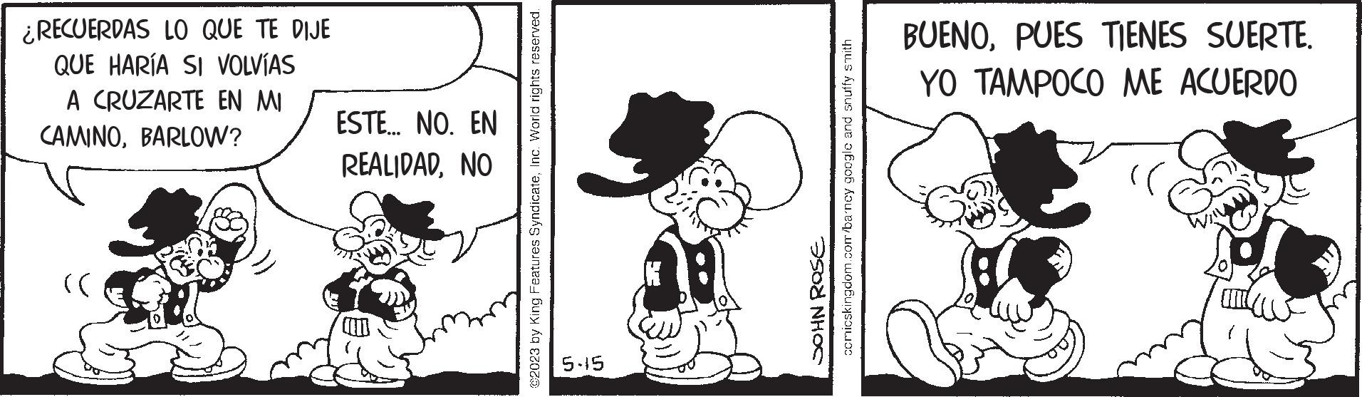 Gesture OCR: ¿RECUERDAS LO QUE TE DIJE QUE HARÍA SI VOLVÍAS A CRUZARTE EN MI CAMINOBARLOW? >> ESTE... NO. EN REALIDADNO @2023 by King Features SyndicateInc. World rights reserved. 5-15 comicskingdom.com/barney google and snuffy smith JOHN ROSE BUENOPUES TIENES SUERTE. YO TAMPOCO ME ACUERDO ¿ RECUERDAS LO QUE TE DIJE QUE HARÍA SI VOLVÍAS A CRUZARTE EN MI CAMINOBARLOW ? >> ESTE ... NO . EN REALIDADNO @ 2023 by King Features SyndicateInc. World rights reserved . 5-15 comicskingdom.com/barney google and snuffy smith JOHN ROSE BUENOPUES TIENES SUERTE . YO TAMPOCO ME ACUERDO