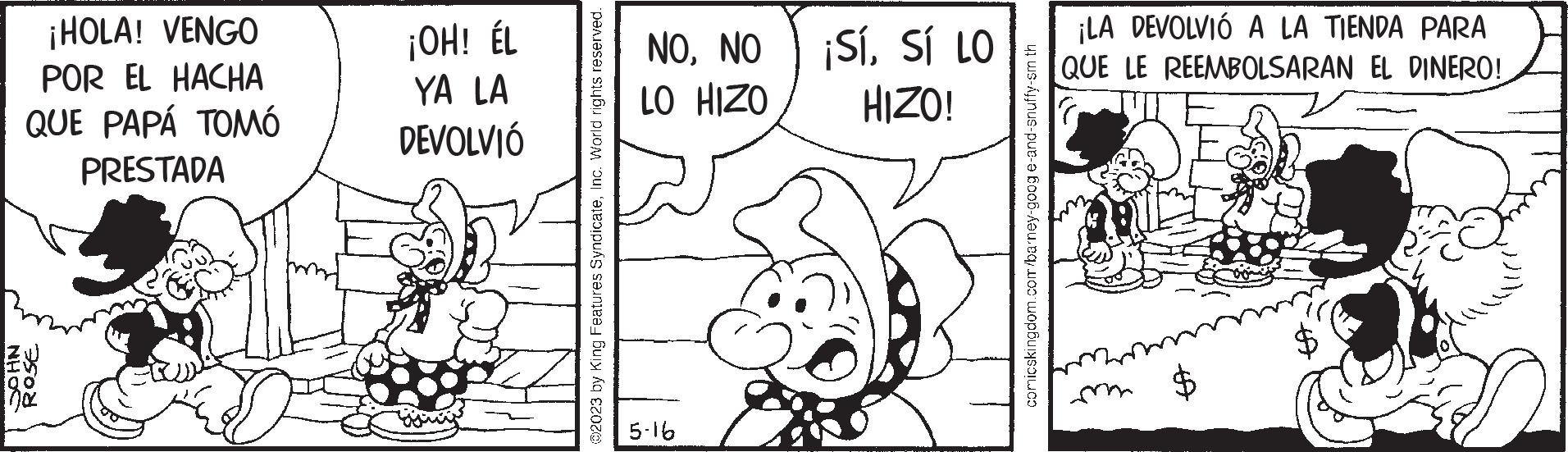 Handwriting OCR: NHOC ¡HOLA! VENGO POR EL HACHA QUE PAPÁ TOMÓ PRESTADA ROSE ¡OH! ÉL YA LA DEVOLVIÓ gong @2023 by King Features SyndicateInc. World rights reserved. NONO LO HIZO 5-16 ¡SÍSÍ LO HIZO! ??????????????? comicskingdom.com/barney-googe-and-snuffy-sm th ¡LA DEVOLVIÓ A LA TIENDA PARA QUE LE REEMBOLSARAN EL DINERO! A NHOC ¡ HOLA ! VENGO POR EL HACHA QUE PAPÁ TOMÓ PRESTADA ROSE ¡ OH ! ÉL YA LA DEVOLVIÓ gong @ 2023 by King Features SyndicateInc. World rights reserved . NONO LO HIZO 5-16 ¡ SÍSÍ LO HIZO ! ??????????????? comicskingdom.com/barney-googe-and-snuffy-sm th ¡ LA DEVOLVIÓ A LA TIENDA PARA QUE LE REEMBOLSARAN EL DINERO ! A