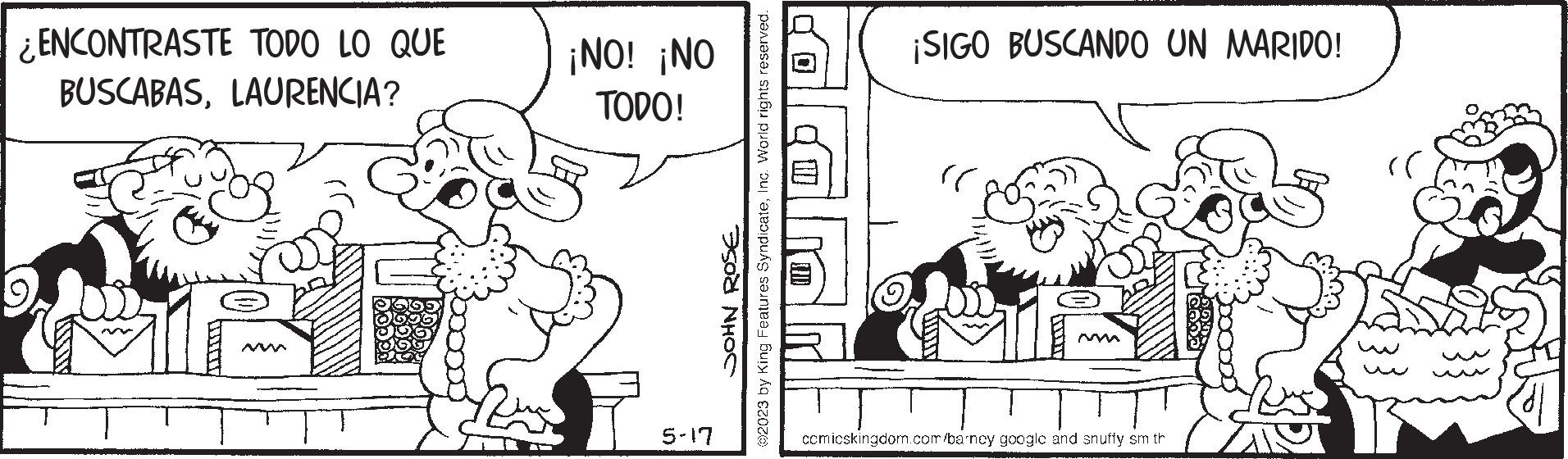 Art OCR: ¿ENCONTRASTE TODO LO QUE BUSCABASLAURENCIA? ¡NO! ¡NO TODO! 5-17 3500 NH?C ?2023 by King Features SyndicateInc. World rights reserved. ¡SIGO BUSCANDO UN MARIDO! " comicskingdom.com/barncy googlc and snuffy sm th rr ¿ ENCONTRASTE TODO LO QUE BUSCABASLAURENCIA ? ¡ NO ! ¡ NO TODO ! 5-17 3500 NH?C ?2023 by King Features SyndicateInc. World rights reserved . ¡ SIGO BUSCANDO UN MARIDO ! " comicskingdom.com/barncy googlc and snuffy sm th rr