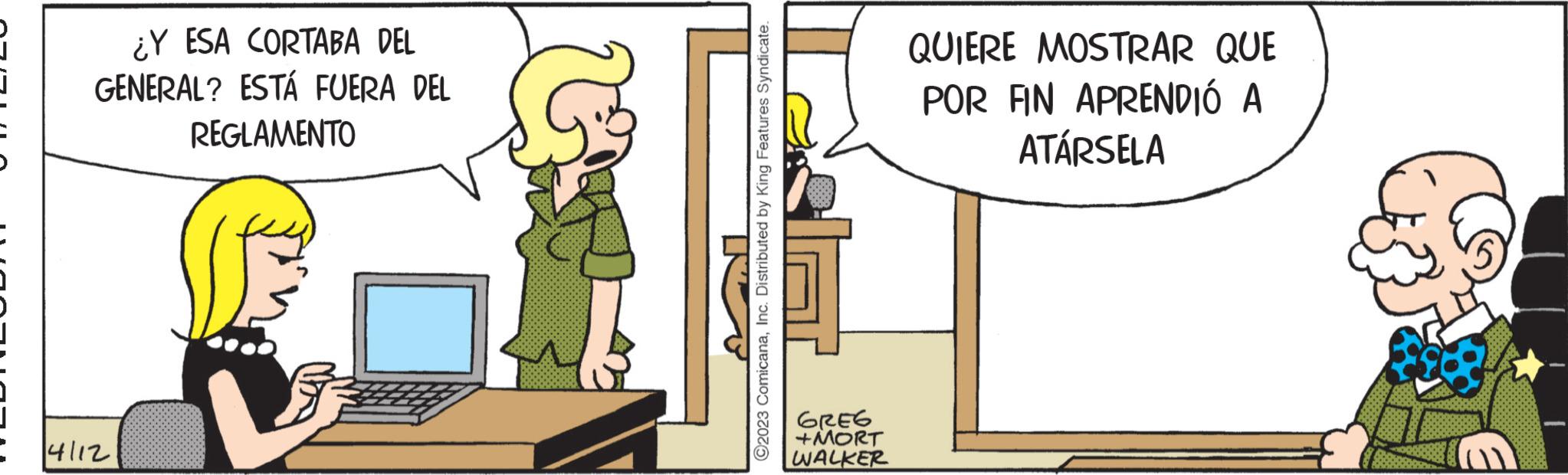 Conversation OCR: J ¿Y ESA CORTABA DEL GENERAL? ESTÁ FUERA DEL REGLAMENTO 4112 ?2023 ComicanaInc. Distributed by King Features Syndicate. GREG +MORT WALKER QUIERE MOSTRAR QUE POR FIN APRENDIÓ A ATÁRSELA J ¿ Y ESA CORTABA DEL GENERAL ? ESTÁ FUERA DEL REGLAMENTO 4112 ?2023 ComicanaInc. Distributed by King Features Syndicate . GREG + MORT WALKER QUIERE MOSTRAR QUE POR FIN APRENDIÓ A ATÁRSELA