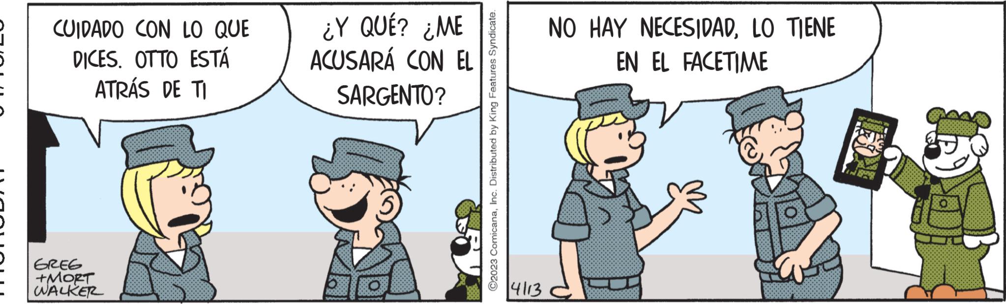 Conversation OCR: CUIDADO CON LO QUE DICES. OTTO ESTÁ ATRÁS DE TI GREG +MORT WALKER ¿Y QUÉ? ¿ME ACUSARÁ CON EL SARGENTO? ?2023 ComicanaInc. Distributed by King Features Syndicate. 4113 NO HAY NECESIDADLO TIENE EN EL FACETIME OS RONG B 090855 Capi 88 CUIDADO CON LO QUE DICES . OTTO ESTÁ ATRÁS DE TI GREG + MORT WALKER ¿ Y QUÉ ? ¿ ME ACUSARÁ CON EL SARGENTO ? ?2023 ComicanaInc. Distributed by King Features Syndicate . 4113 NO HAY NECESIDADLO TIENE EN EL FACETIME OS RONG B 090855 Capi 88