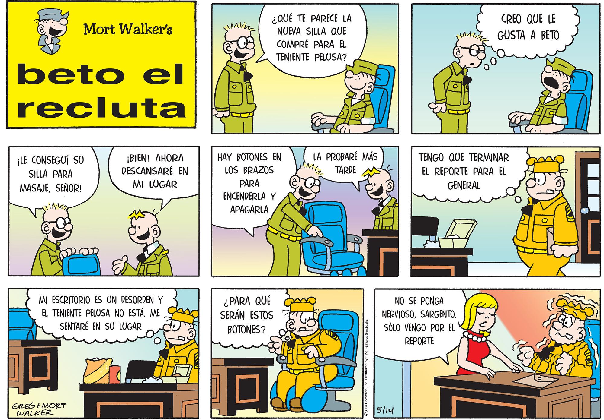 Sharing OCR: Mort Walker's beto el recluta ¡LE CONSEGUÍ SU SILLA PARA MASAJESEÑOR! GREG + MORT WALKER ¡BIEN! AHORA DESCANSARÉ EN MI LUGAR MI ESCRITORIO ES UN DESORDEN Y EL TENIENTE PELUSA NO ESTÁ. ME SENTARE EN SU LUGAR ¿QUÉ TE PARECE LA NUEVA SILLA QUE COMPRÉ PARA EL TENIENTE PELUSA? HAY BOTONES EN LOS BRAZOS PARA ENCENDERLA Y APAGARLA ¿PARA QUÉ SERÁN ESTOS BOTONES? 19 LA PROBARÉ MÁS TARDE L ©2023 ComicanaInc. Distributed by King Features Syndicate. NO SE PONGA NERVIOSOSARGENTO. SÓLO VENGO POR EL REPORTE 5/14 CREO QUE LE GUSTA A BETO TENGO QUE TERMINAR EL REPORTE PARA EL GENERAL Gir Mort Walker's beto el recluta ¡ LE CONSEGUÍ SU SILLA PARA MASAJESEÑOR ! GREG + MORT WALKER ¡ BIEN ! AHORA DESCANSARÉ EN MI LUGAR MI ESCRITORIO ES UN DESORDEN Y EL TENIENTE PELUSA NO ESTÁ . ME SENTARE EN SU LUGAR ¿ QUÉ TE PARECE LA NUEVA SILLA QUE COMPRÉ PARA EL TENIENTE PELUSA ? HAY BOTONES EN LOS BRAZOS PARA ENCENDERLA Y APAGARLA ¿ PARA QUÉ SERÁN ESTOS BOTONES ? 19 LA PROBARÉ MÁS TARDE L © 2023 ComicanaInc. Distributed by King Features Syndicate . NO SE PONGA NERVIOSOSARGENTO . SÓLO VENGO POR EL REPORTE 5/14 CREO QUE LE GUSTA A BETO TENGO QUE TERMINAR EL REPORTE PARA EL GENERAL Gir