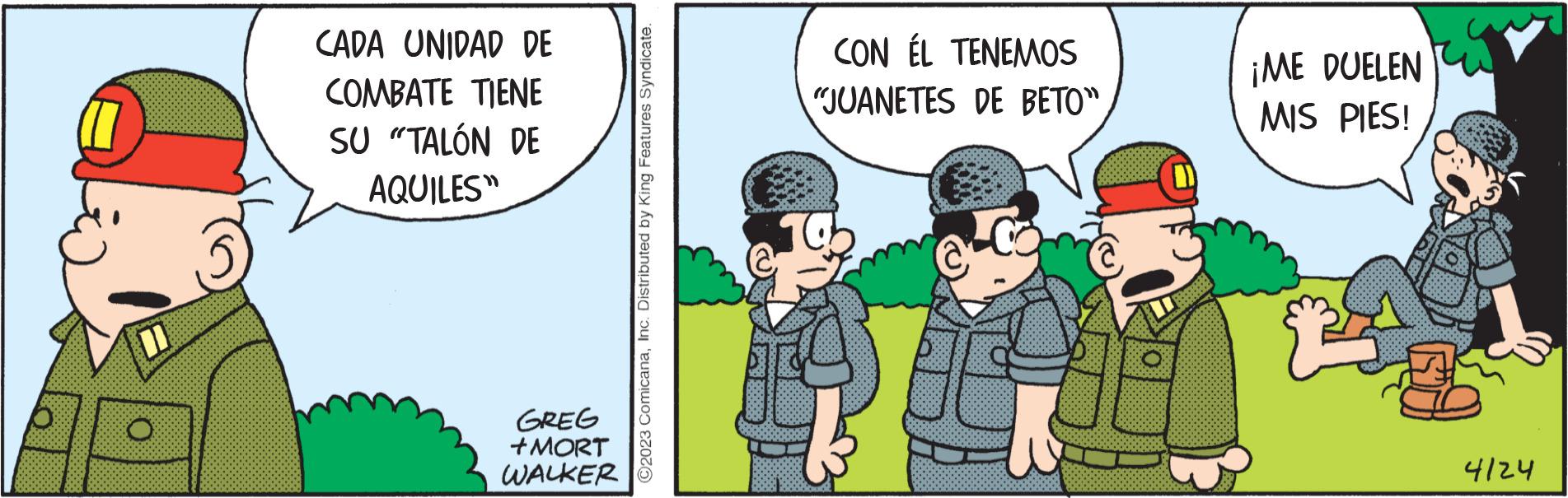 Conversation OCR: O CADA UNIDAD DE TIENE COMBATE SU "TALÓN DE AQUILES" GREG +MORT WALKER ?2023 ComicanaInc. Distributed by King Features Syndicate. CON ÉL TENEMOS "JUANETES DE BETO" ¡ME DUELEN MIS PIES! 4124 O CADA UNIDAD DE TIENE COMBATE SU " TALÓN DE AQUILES " GREG + MORT WALKER ?2023 ComicanaInc. Distributed by King Features Syndicate . CON ÉL TENEMOS " JUANETES DE BETO " ¡ ME DUELEN MIS PIES ! 4124