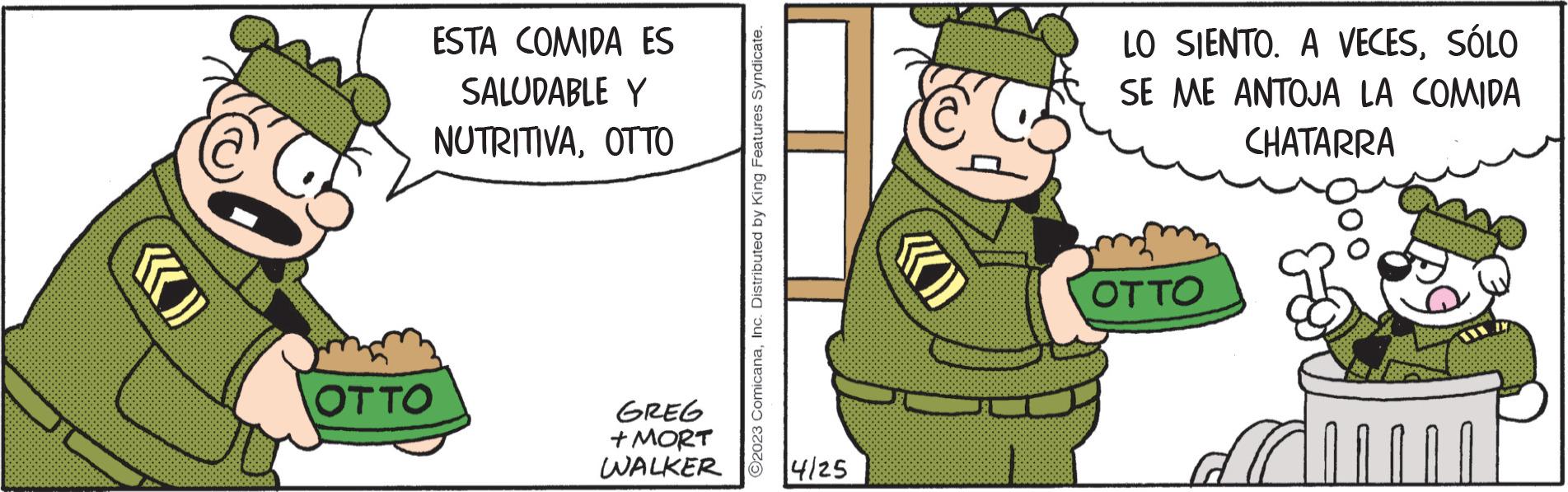 Pleased OCR: OTTO ESTA COMIDA ES SALUDABLE Y NUTRITIVAOTTO GREG + MORT WALKER 2023 ComicanaInc. Distributed by King Features Syndicate. 14/25 «) LO SIENTO. A VECESSÓLO SE ME ANTOJA LA COMIDA CHATARRA OTTO OTTO ESTA COMIDA ES SALUDABLE Y NUTRITIVAOTTO GREG + MORT WALKER 2023 ComicanaInc. Distributed by King Features Syndicate . 14/25 « ) LO SIENTO . A VECESSÓLO SE ME ANTOJA LA COMIDA CHATARRA OTTO