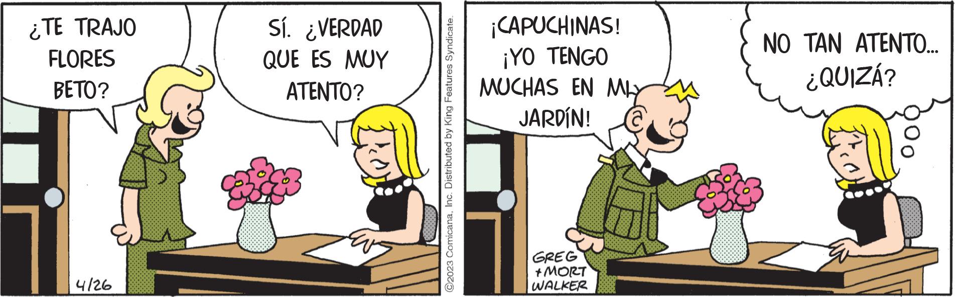 Comics OCR: ¿TE TRAJO FLORES BETO? 4126 Sí. ¿VERDAD QUE ES MUY ATENTO? ¡CAPUCHINAS! ¡YO TENGO MUCHAS EN MLY JARDÍN! GREG +MORT WALKER NO TAN ATENTO... ¿QUIZÁ? ¿ TE TRAJO FLORES BETO ? 4126 Sí . ¿ VERDAD QUE ES MUY ATENTO ? ¡ CAPUCHINAS ! ¡ YO TENGO MUCHAS EN MLY JARDÍN ! GREG + MORT WALKER NO TAN ATENTO ... ¿ QUIZÁ ?