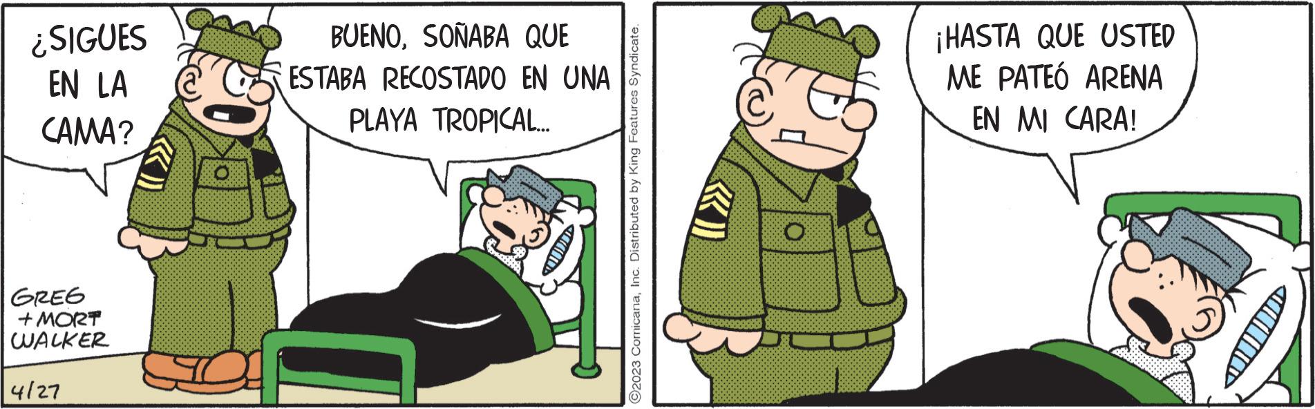 Conversation OCR: ¿SIGUES EN LA CAMA? GREG + MORT WALKER 4/27 ddar BUENOSOÑABA QUE ESTABA RECOSTADO EN UNA PLAYA TROPICAL... ©2023 ComicanaInc. Distributed by King Features Syndicate. O ¡HASTA QUE USTED ME PATEÓ ARENA EN MI CARA! ¿ SIGUES EN LA CAMA ? GREG + MORT WALKER 4/27 ddar BUENOSOÑABA QUE ESTABA RECOSTADO EN UNA PLAYA TROPICAL ... © 2023 ComicanaInc. Distributed by King Features Syndicate . O ¡ HASTA QUE USTED ME PATEÓ ARENA EN MI CARA !