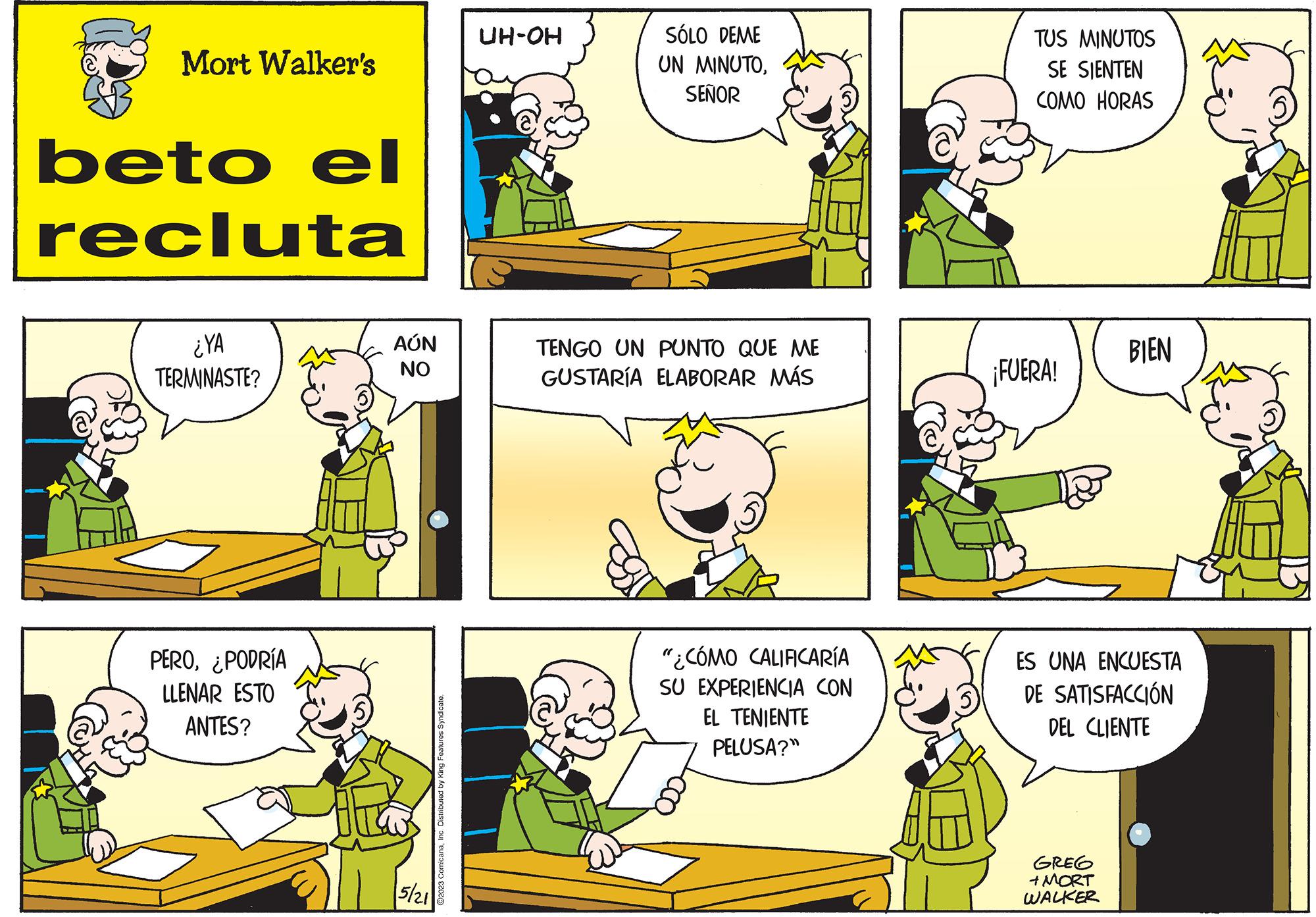 Organism OCR: Mort Walker's beto el recluta ¿YA TERMINASTE? PERO¿PODRÍA LLENAR ESTO ANTES? AÚN NO 5/21 ?2023 ComicanaInc. Distributed by King Features Syndicate. UH-OH SÓLO DEME UN MINUTOSEÑOR TENGO UN PUNTO QUE ME GUSTARÍA ELABORAR MÁS "¿CÓMO CALIFICARÍA SU EXPERIENCIA CON EL TENIENTE PELUSA?" TUS MINUTOS SE SIENTEN COMO HORAS ¡FUERA! BIEN ES UNA ENCUESTA DE SATISFACCIÓN DEL CLIENTE GREG + MORT WALKER Mort Walker's beto el recluta ¿ YA TERMINASTE ? PERO¿ PODRÍA LLENAR ESTO ANTES ? AÚN NO 5/21 ?2023 ComicanaInc. Distributed by King Features Syndicate . UH - OH SÓLO DEME UN MINUTOSEÑOR TENGO UN PUNTO QUE ME GUSTARÍA ELABORAR MÁS " ¿ CÓMO CALIFICARÍA SU EXPERIENCIA CON EL TENIENTE PELUSA ? " TUS MINUTOS SE SIENTEN COMO HORAS ¡ FUERA ! BIEN ES UNA ENCUESTA DE SATISFACCIÓN DEL CLIENTE GREG + MORT WALKER