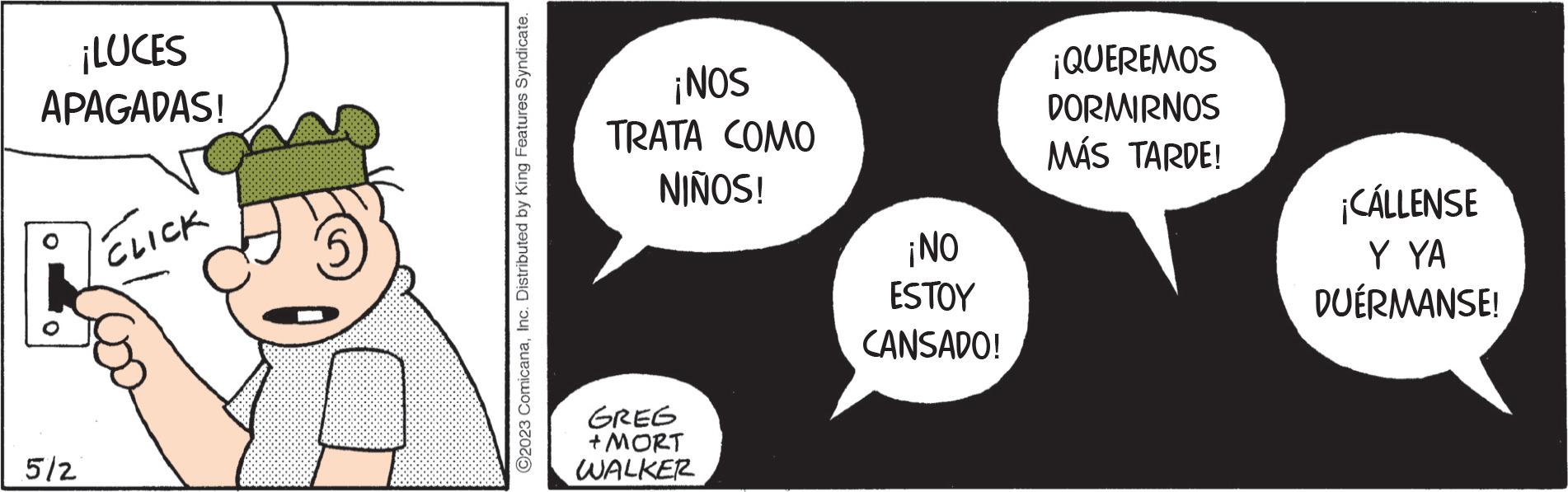 Label OCR: ¡LUCES APAGADAS! 5/2 CLIC C2023 ComicanaInc. Distributed by King Features Syndicate. ¡NOS TRATA COMO NIÑOS! GREG + MORT WALKER ¡NO ESTOY CANSADO! ¡QUEREMOS DORMIRNOS MÁS TARDE! ¡CÁLLENSE Y YA DUÉRMANSE! ¡ LUCES APAGADAS ! 5/2 CLIC C2023 ComicanaInc. Distributed by King Features Syndicate . ¡ NOS TRATA COMO NIÑOS ! GREG + MORT WALKER ¡ NO ESTOY CANSADO ! ¡ QUEREMOS DORMIRNOS MÁS TARDE ! ¡ CÁLLENSE Y YA DUÉRMANSE !