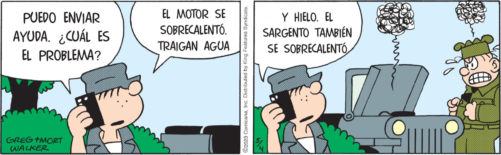 Fictional character OCR: PUEDO ENVIAR AYUDA. ¿CUÁL ES EL PROBLEMA? GREG +MORT WALKER EL MOTOR SE SOBRECALENTÓ. TRAIGAN AGUA C2023 ComicanaInc. Distributed by King Features Syndicate. Y HIELO. EL SARGENTO TAMBIÉN SE SOBRECALENTÓ JUL PUEDO ENVIAR AYUDA . ¿ CUÁL ES EL PROBLEMA ? GREG + MORT WALKER EL MOTOR SE SOBRECALENTÓ . TRAIGAN AGUA C2023 ComicanaInc. Distributed by King Features Syndicate . Y HIELO . EL SARGENTO TAMBIÉN SE SOBRECALENTÓ JUL