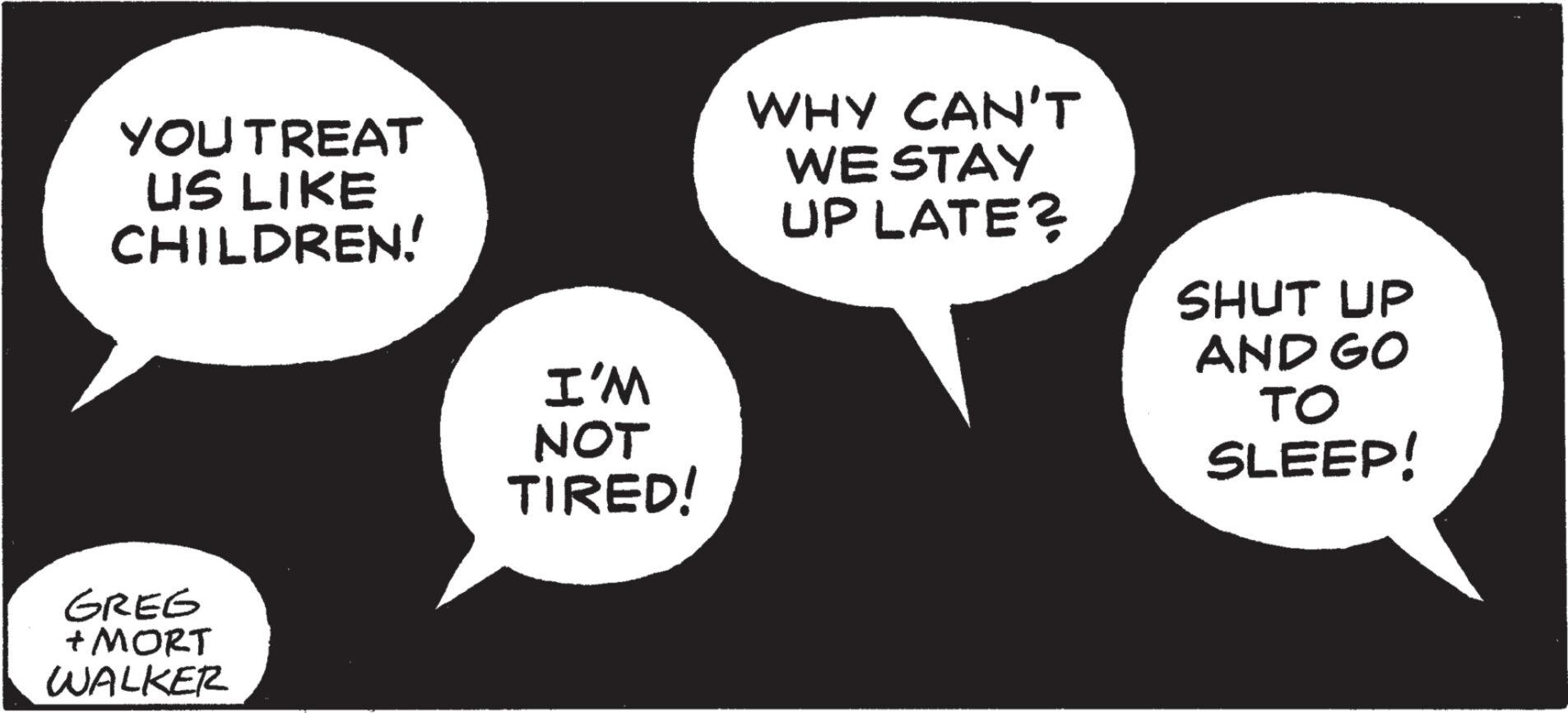 Sharing OCR: YOU TREAT US LIKE CHILDREN! GREG + MORT WALKER I'M NOT TIRED! WHY CAN'T WE STAY UP LATE? SHUT UP AND GO TO SLEEP! YOU TREAT US LIKE CHILDREN ! GREG + MORT WALKER I'M NOT TIRED ! WHY CAN'T WE STAY UP LATE ? SHUT UP AND GO TO SLEEP !