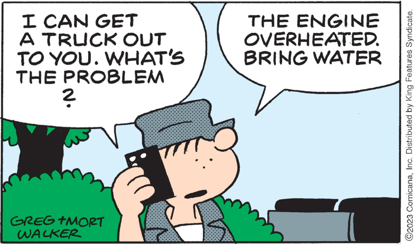 Happy OCR: I CAN GET A TRUCK OUT TO YOU. WHAT'S THE PROBLEM 2 GREG +MORT WALKER THE ENGINE OVERHEATED. BRING WATER ?2023 ComicanaInc. Distributed by King Features Syndicate. I CAN GET A TRUCK OUT TO YOU . WHAT'S THE PROBLEM 2 GREG + MORT WALKER THE ENGINE OVERHEATED . BRING WATER ?2023 ComicanaInc. Distributed by King Features Syndicate .
