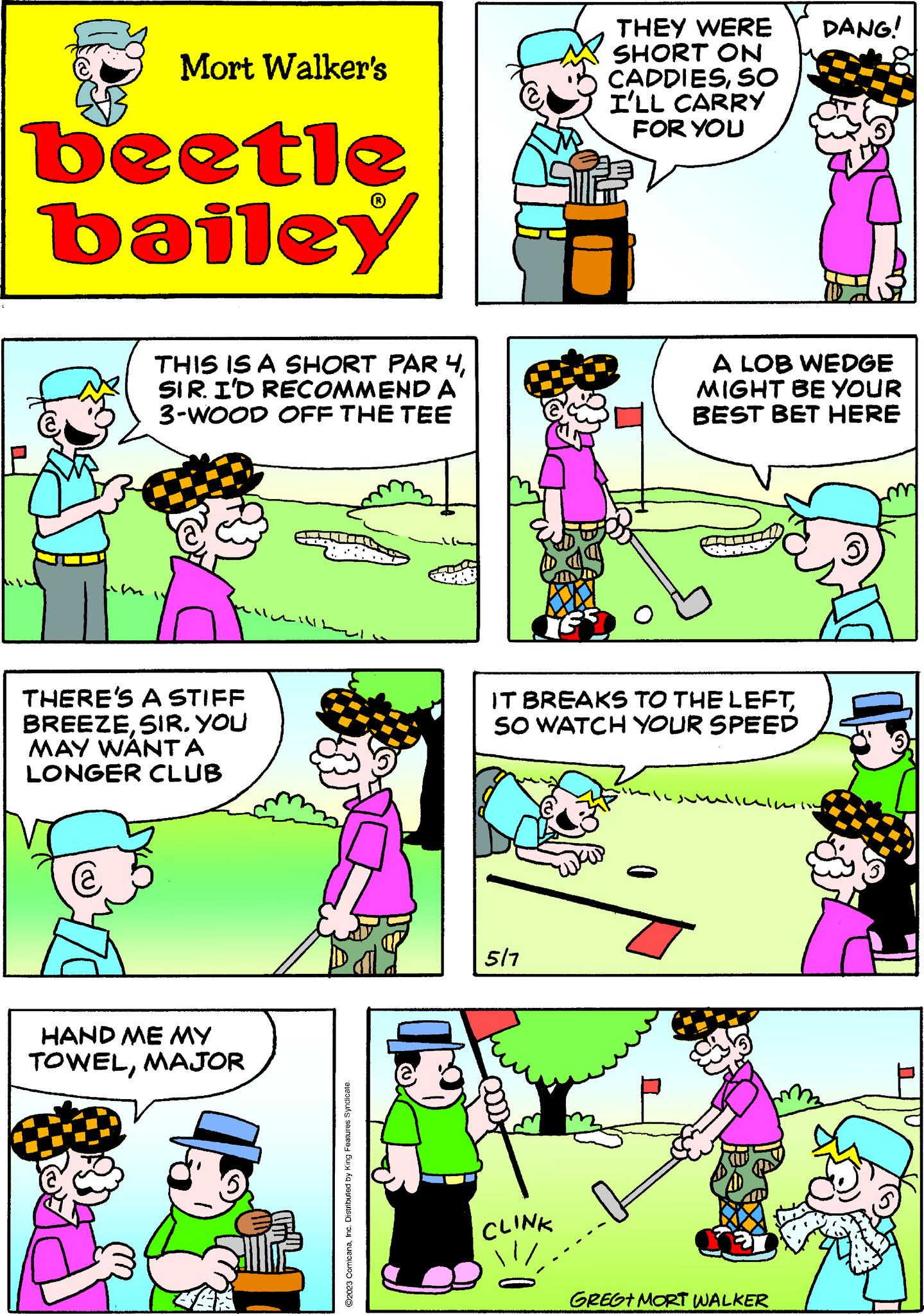 Mammal OCR: Mort Walker's beetle bailey THIS IS A SHORT PAR 4SIR. I'D RECOMMEND A 3-WOOD OFF THE TEE THERE'S A STIFF BREEZESIR. YOU MAY WANTA LONGER CLUB @ HAND ME MY TOWELMAJOR WAR ?2023 ComicanaInc. Distributed by King Features Syndicate 5/7 THEY WERE SHORT ON CADDIESSO I'LL CARRY FOR YOU IT BREAKS TO THE LEFTSO WATCH YOUR SPEED CLINK A LOB WEDGE MIGHT BE YOUR BEST BET HERE DANG! alluminy GREGT MORT WALKER Mort Walker's beetle bailey THIS IS A SHORT PAR 4SIR . I'D RECOMMEND A 3 - WOOD OFF THE TEE THERE'S A STIFF BREEZESIR . YOU MAY WANTA LONGER CLUB @ HAND ME MY TOWELMAJOR WAR ?2023 ComicanaInc. Distributed by King Features Syndicate 5/7 THEY WERE SHORT ON CADDIESSO I'LL CARRY FOR YOU IT BREAKS TO THE LEFTSO WATCH YOUR SPEED CLINK A LOB WEDGE MIGHT BE YOUR BEST BET HERE DANG ! alluminy GREGT MORT WALKER