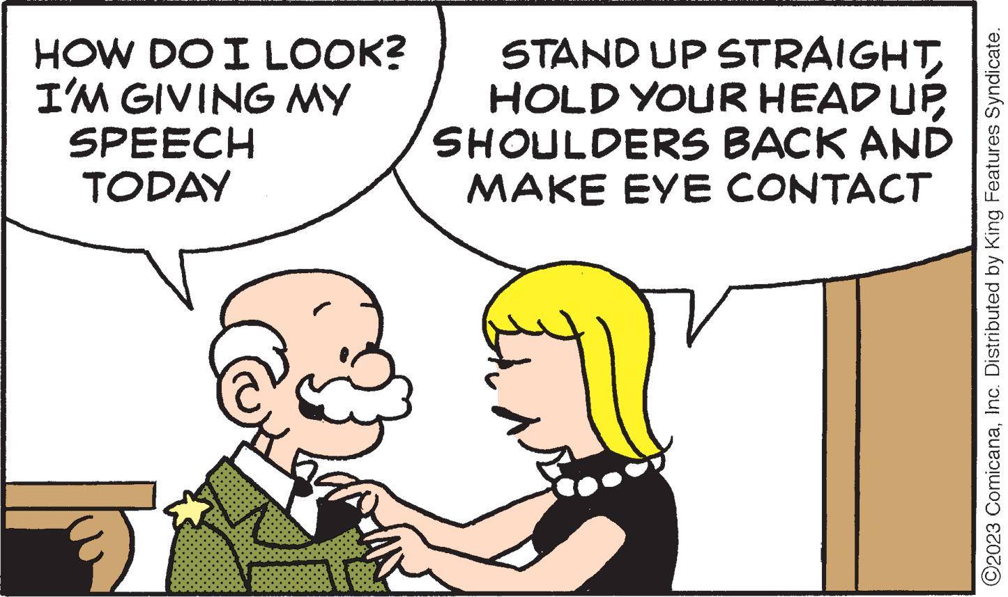 Mammal OCR: HOW DO I LOOK? I'M GIVING MY SPEECH TODAY nera STAND UP STRAIGHT HOLD YOUR HEAD UP SHOULDERS BACK AND MAKE EYE CONTACT O2023 ComicanaInc. Distributed by King Features Syndicate. HOW DO I LOOK ? I'M GIVING MY SPEECH TODAY nera STAND UP STRAIGHT HOLD YOUR HEAD UP SHOULDERS BACK AND MAKE EYE CONTACT O2023 ComicanaInc. Distributed by King Features Syndicate .