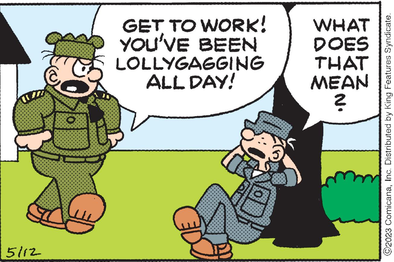 Conversation OCR: 5/12 O GET TO WORK! YOU'VE BEEN LOLLYGAGGING ALL DAY! WHAT DOES THAT MEAN NO ©2023 ComicanaInc. Distributed by King Features Syndicate. 5/12 O GET TO WORK ! YOU'VE BEEN LOLLYGAGGING ALL DAY ! WHAT DOES THAT MEAN NO © 2023 ComicanaInc. Distributed by King Features Syndicate .