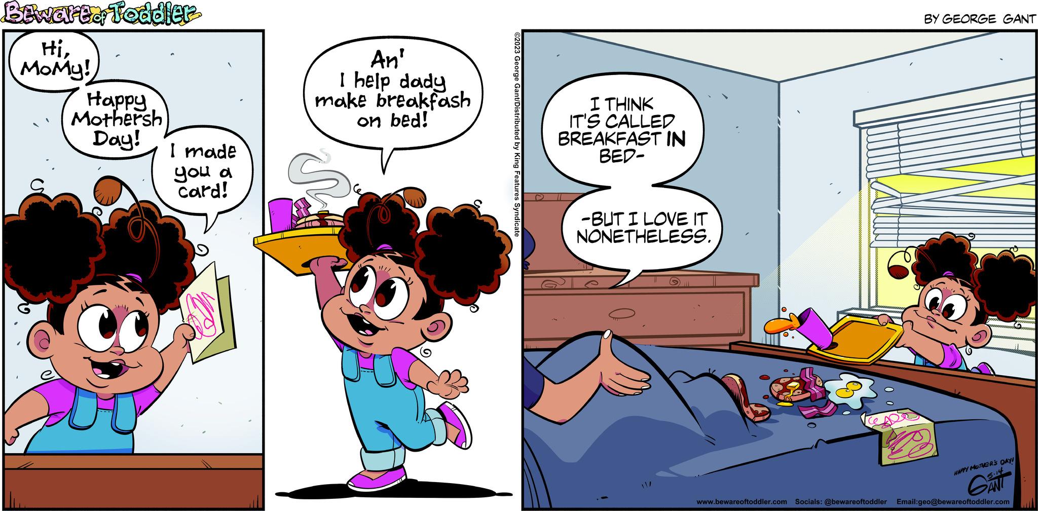 Happy OCR: Bewarto Toddler HiMoMy! Happy Mothersh Day! I made you a card! An' I help dady breakfash on bed! make Ve ?2023 George Gant/Distributed by King Features Syndicate I THINK IT'S CALLED BREAKFAST IN BED- -BUT I LOVE IT NONETHELESS. BY GEORGE GANT HAPPY MOTHER'S DAY! 3.14 GANT www.bewareoftoddler.com Socials: @bewareoftoddler Email:geo@bewareoftoddler.com Bewarto Toddler HiMoMy ! Happy Mothersh Day ! I made you a card ! An ' I help dady breakfash on bed ! make Ve ?2023 George Gant / Distributed by King Features Syndicate I THINK IT'S CALLED BREAKFAST IN BED -BUT I LOVE IT NONETHELESS . BY GEORGE GANT HAPPY MOTHER'S DAY ! 3.14 GANT www.bewareoftoddler.com Socials : @bewareoftoddler Email : geo@bewareoftoddler.com