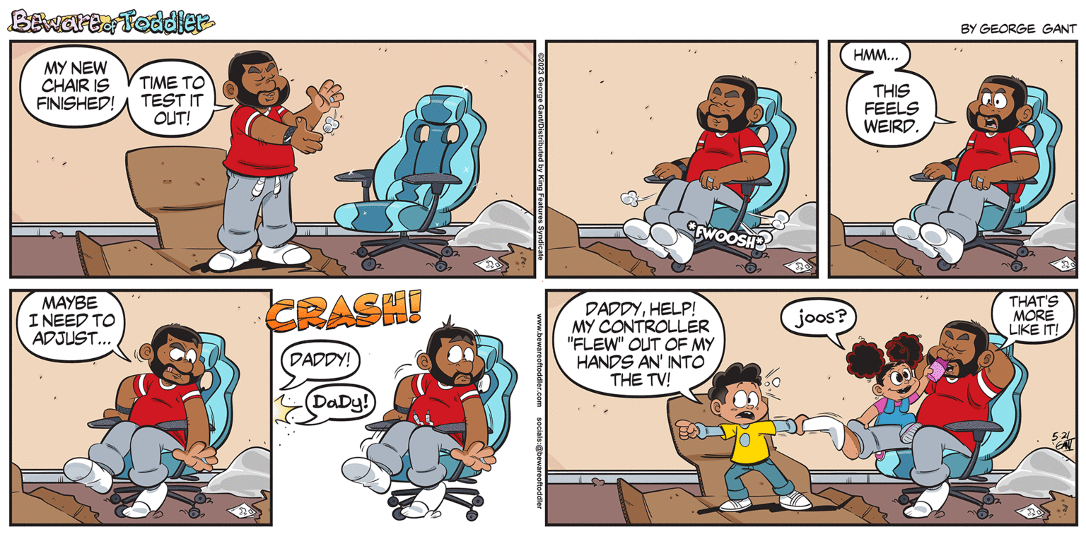 Line OCR: Btwarte Toddler MY NEW CHAIR IS FINISHED! MAYBE I NEED TO ADJUST... ???? ?? TEST IT OUT! 20 CRASH! DADDY! DaDy! ©2023 George Gant/Distributed by King Features Syndicate www.bewareoftoddler.com socials:@bewareoftoddler FWOOSH DADDYHELP! MY CONTROLLER "FLEW" OUT OF MY HANDS AN' INTO THE TV! joos? HMM... THIS FEELS WEIRD. BY GEORGE GANT THAT'S MORE LIKE IT! 20 20 5.21 Btwarte Toddler MY NEW CHAIR IS FINISHED ! MAYBE I NEED TO ADJUST ... ???? ?? TEST IT OUT ! 20 CRASH ! DADDY ! DaDy ! © 2023 George Gant / Distributed by King Features Syndicate www.bewareoftoddler.com socials : @bewareoftoddler FWOOSH DADDYHELP ! MY CONTROLLER " FLEW " OUT OF MY HANDS AN ' INTO THE TV ! joos ? HMM ... THIS FEELS WEIRD . BY GEORGE GANT THAT'S MORE LIKE IT ! 20 20 5.21