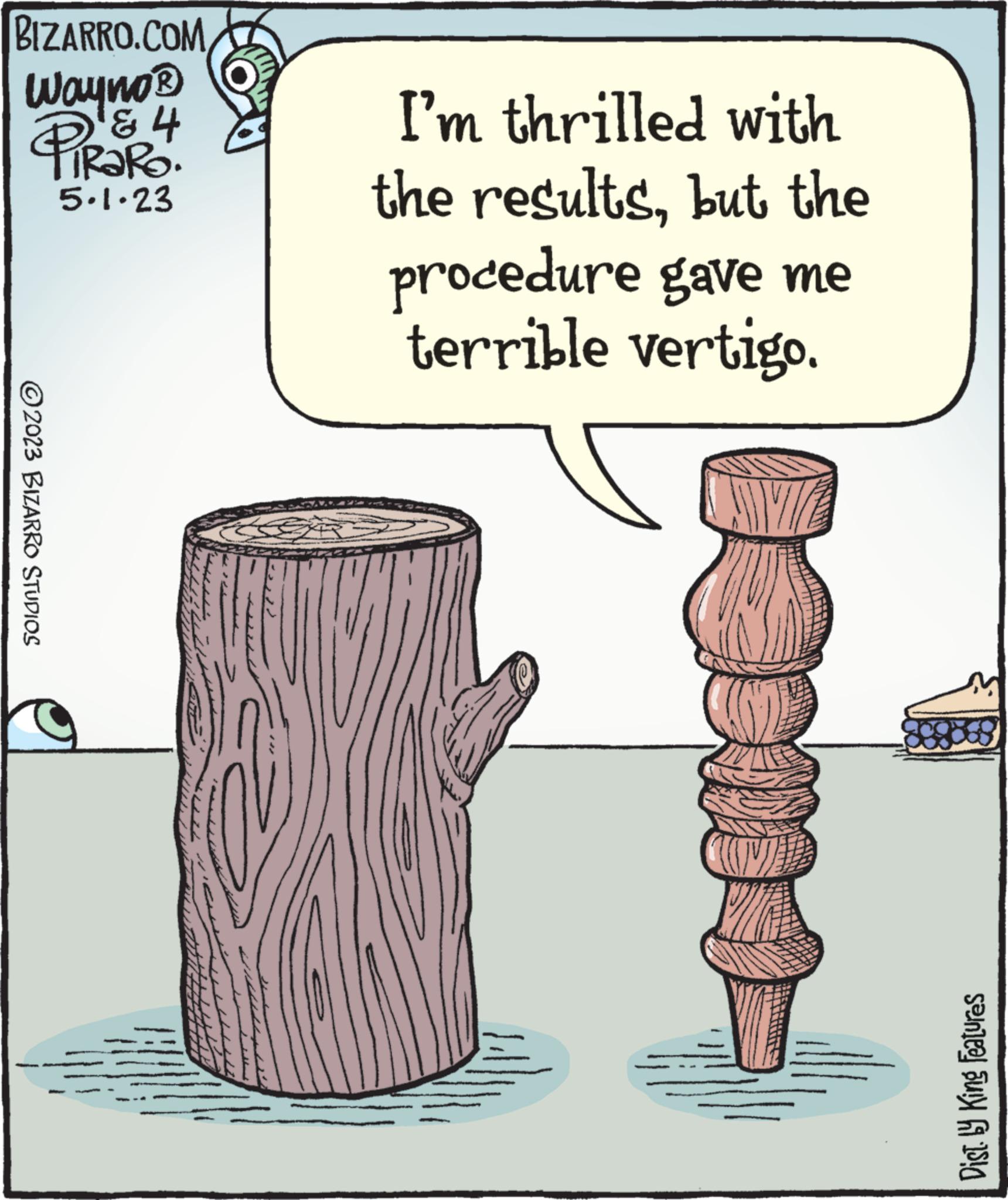 Tree OCR: BIZARRO.COM Wayno ? ? 4 PIRAR 5.1.23 2023 BIZARRO STUDIOS I'm thrilled with the resultsbut the procedure gave me terrible vertigo. Dist. by King Features BIZARRO.COM Wayno ? ? 4 PIRAR 5.1.23 2023 BIZARRO STUDIOS I'm thrilled with the resultsbut the procedure gave me terrible vertigo . Dist . by King Features