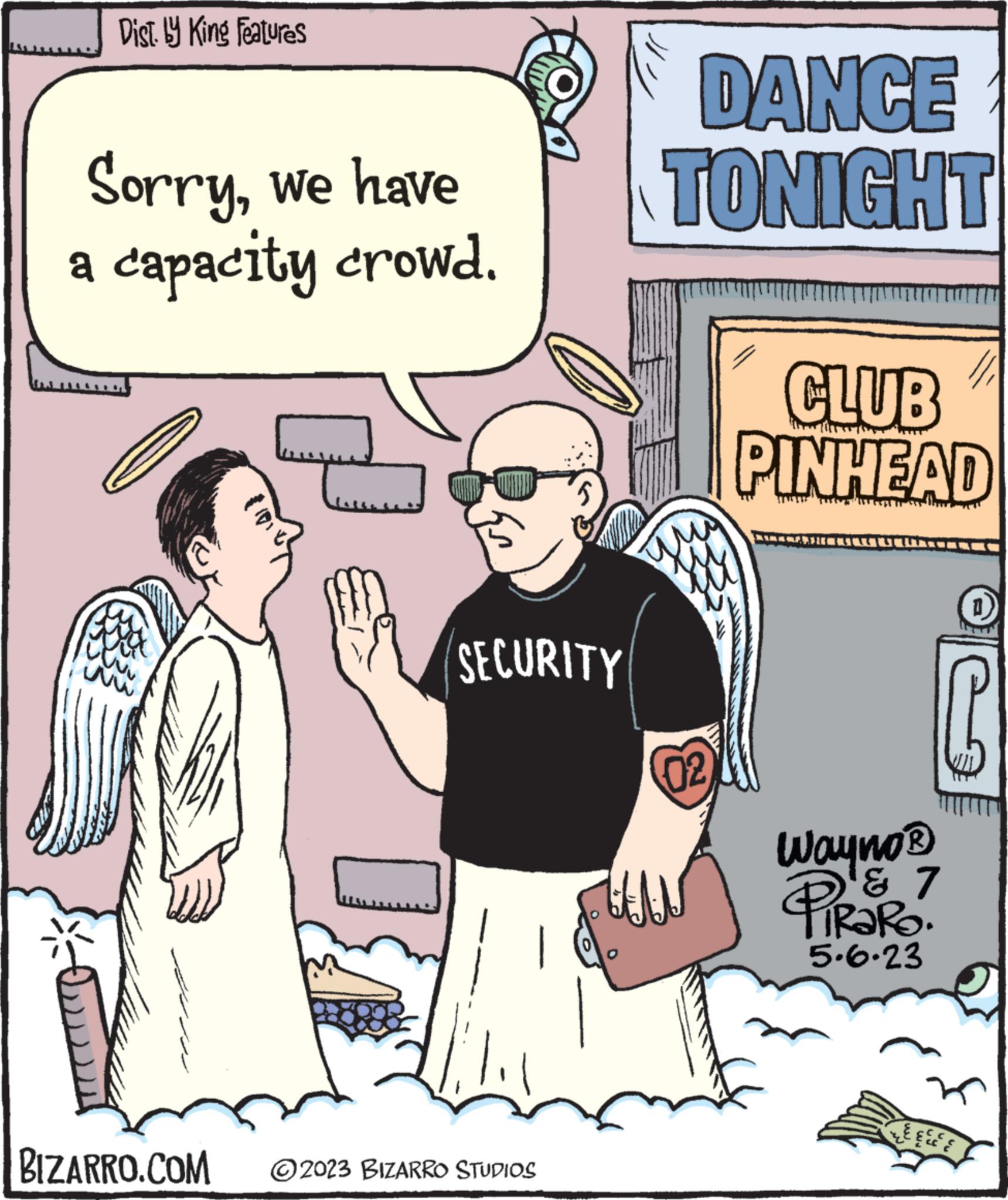 Comic book OCR: Dist. by King Features Sorrywe have a capacity crowd. 22 ww www BIZARRO.COM SECURITY ?2023 BIZARRO STUDIOS DANCE TONIGHT qu 02 E CLUB PINHEAD Wayno? ? 7 PiRaRo. 5.6.23 LEECE Dist . by King Features Sorrywe have a capacity crowd . 22 ww www BIZARRO.COM SECURITY ?2023 BIZARRO STUDIOS DANCE TONIGHT qu 02 E CLUB PINHEAD Wayno? ? 7 PiRaRo . 5.6.23 LEECE