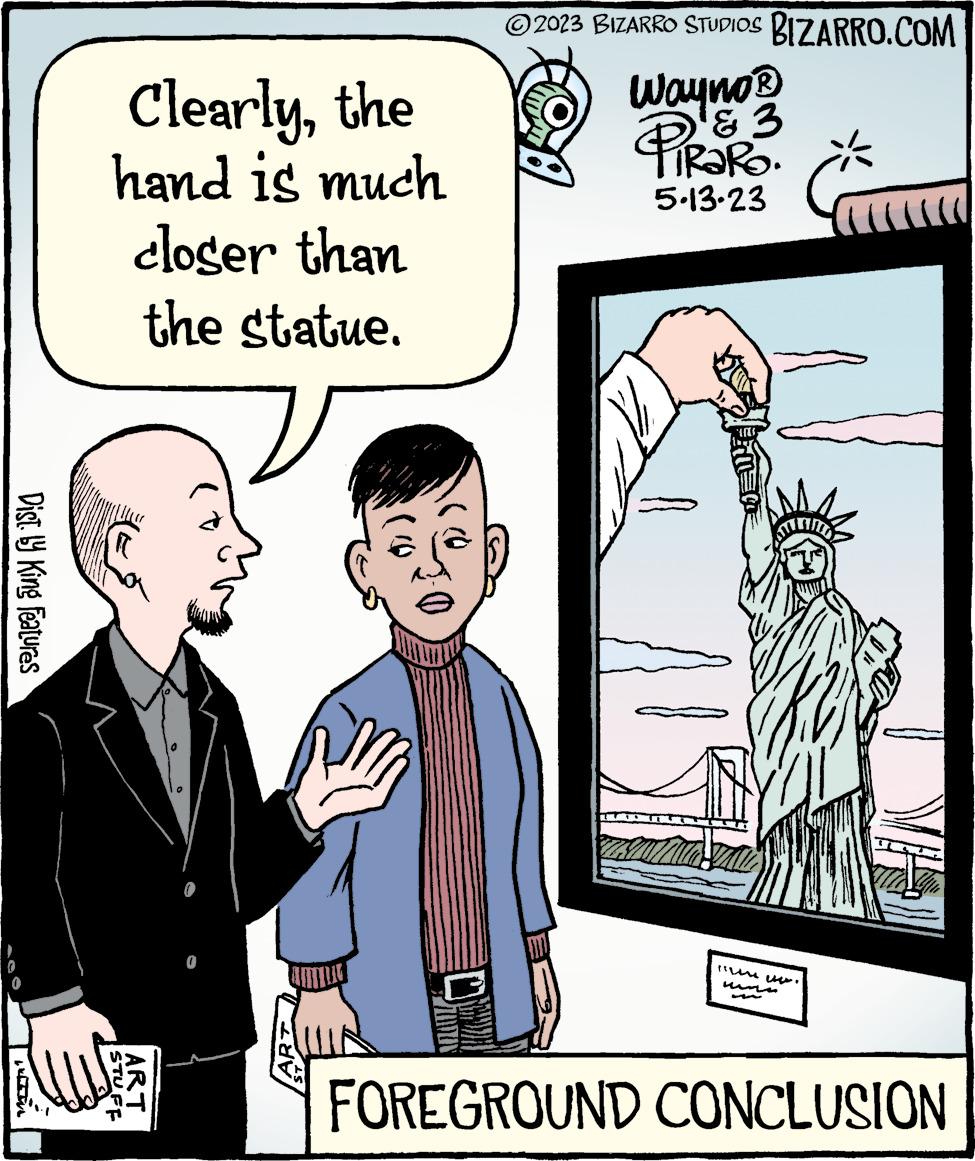 People OCR: Dist. by King Features WIN Clearlythe hand is much closer than the statue. STUFF ART © 2023 BIZARRO STUDIOS BIZARRO.COM Wayno ? PIRORO. '2 5.13.23 FILLU LI Tiny ele FOREGROUND CONCLUSION Dist . by King Features WIN Clearlythe hand is much closer than the statue . STUFF ART © 2023 BIZARRO STUDIOS BIZARRO.COM Wayno ? PIRORO . ' 2 5.13.23 FILLU LI Tiny ele FOREGROUND CONCLUSION