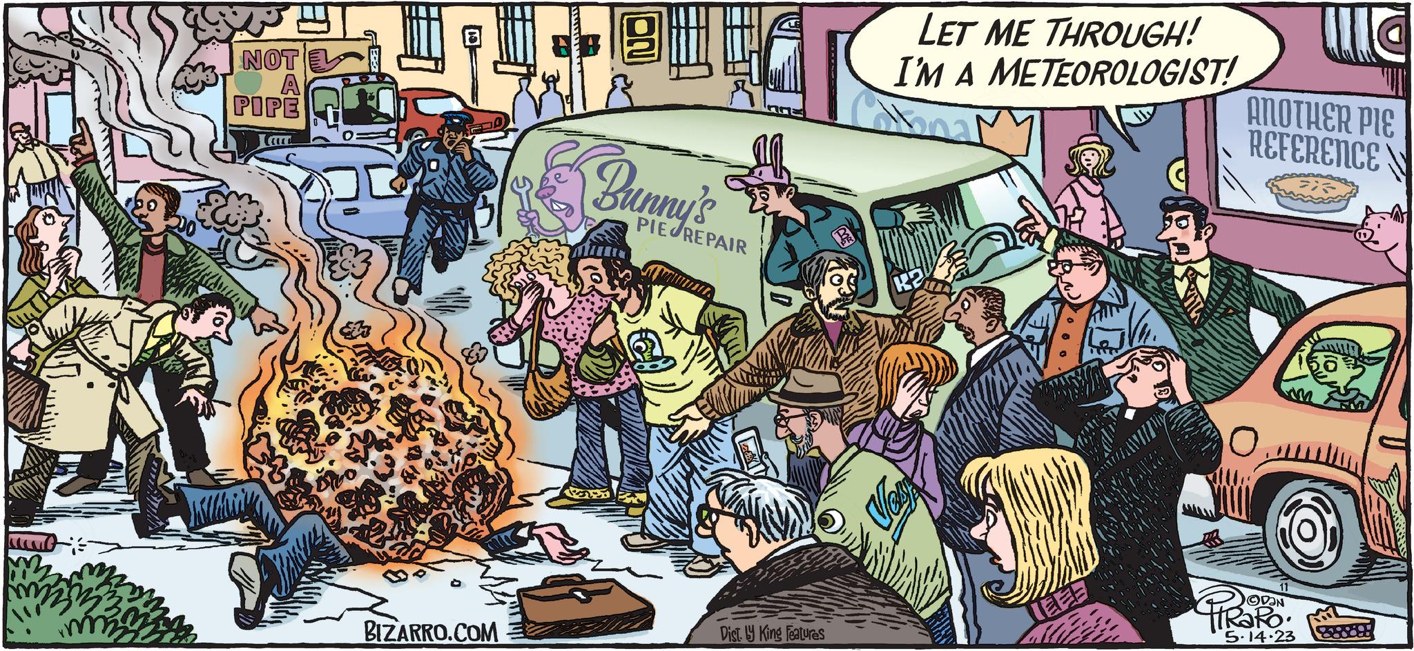 Publication OCR: unt m2 m2 NOT A PIPE BIZARRO.COM Bunny's PIE REPAIR Dist. y King Features LET ME THROUGH! I'M A METEOROLOGIST! obna K2 Vest IEEE We ANOTHER PIE REFERENCE OVEN RO. 5.14.23 B unt m2 m2 NOT A PIPE BIZARRO.COM Bunny's PIE REPAIR Dist . y King Features LET ME THROUGH ! I'M A METEOROLOGIST ! obna K2 Vest IEEE We ANOTHER PIE REFERENCE OVEN RO . 5.14.23 B