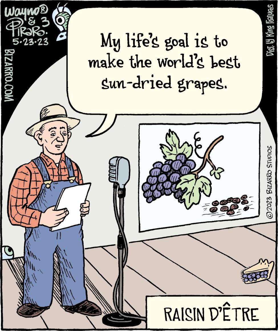 Sun hat OCR: Wayno ? PiRaRo 3 5.23.23 BIZARRO.COM (0)} My life's goal is to make the world's best Sun-dried grapes. nã RAISIN D'ÊTRE Dist.ly King Features ?2023 BIZARRO STUDIOS Wayno ? PiRaRo 3 5.23.23 BIZARRO.COM ( 0 ) } My life's goal is to make the world's best Sun - dried grapes . nã RAISIN D'ÊTRE Dist.ly King Features ?2023 BIZARRO STUDIOS