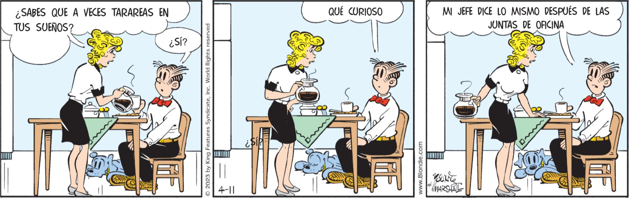 Table OCR: ¿SABES QUE A VECES TARAREAS EN TUS SUEÑOS? ¿Sí? 2023 by King Features SyndicateInc. World Rights reserved 4-11 als? QUÉ CURIOSO www.Blondie.com MI JEFE DICE LO MISMO DESPUÉS DE LAS JUNTAS DE OFICINA YouNice MARSHAL 15 ¿ SABES QUE A VECES TARAREAS EN TUS SUEÑOS ? ¿ Sí ? 2023 by King Features SyndicateInc. World Rights reserved 4-11 als ? QUÉ CURIOSO www.Blondie.com MI JEFE DICE LO MISMO DESPUÉS DE LAS JUNTAS DE OFICINA YouNice MARSHAL 15