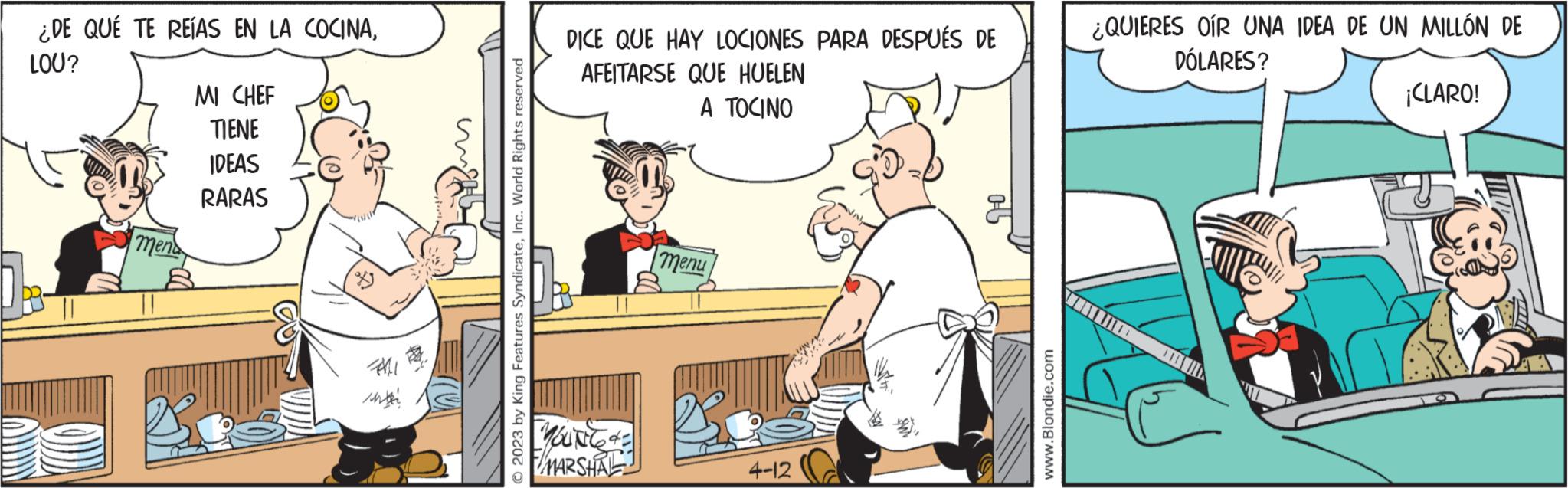 Comics OCR: ¿DE QUÉ TE REÍAS EN LA COCINALOU? menda MI CHEF TIENE IDEAS RARAS All 2023 by King Features SyndicateInc. World Rights reserved DICE QUE HAY LOCIONES PARA DESPUÉS DE AFEITARSE QUE HUELEN A TOCINO MOUN MARSHAL menu 4-12 www.Blondie.com ¿QUIERES OÍR UNA IDEA DE UN MILLÓN DE DÓLARES? monta ¡CLARO! ¿ DE QUÉ TE REÍAS EN LA COCINALOU ? menda MI CHEF TIENE IDEAS RARAS All 2023 by King Features SyndicateInc. World Rights reserved DICE QUE HAY LOCIONES PARA DESPUÉS DE AFEITARSE QUE HUELEN A TOCINO MOUN MARSHAL menu 4-12 www.Blondie.com ¿ QUIERES OÍR UNA IDEA DE UN MILLÓN DE DÓLARES ? monta ¡ CLARO !